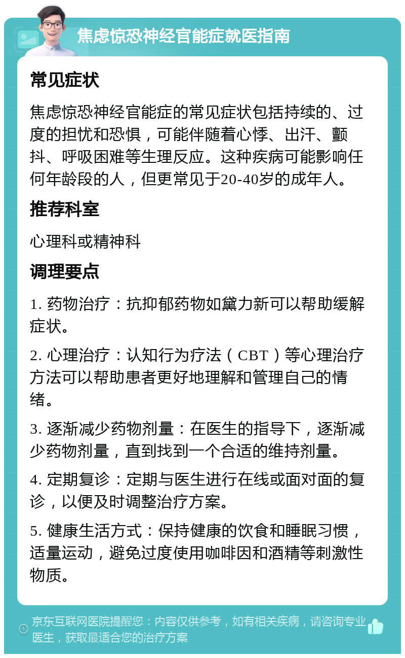 焦虑惊恐神经官能症就医指南 常见症状 焦虑惊恐神经官能症的常见症状包括持续的、过度的担忧和恐惧，可能伴随着心悸、出汗、颤抖、呼吸困难等生理反应。这种疾病可能影响任何年龄段的人，但更常见于20-40岁的成年人。 推荐科室 心理科或精神科 调理要点 1. 药物治疗：抗抑郁药物如黛力新可以帮助缓解症状。 2. 心理治疗：认知行为疗法（CBT）等心理治疗方法可以帮助患者更好地理解和管理自己的情绪。 3. 逐渐减少药物剂量：在医生的指导下，逐渐减少药物剂量，直到找到一个合适的维持剂量。 4. 定期复诊：定期与医生进行在线或面对面的复诊，以便及时调整治疗方案。 5. 健康生活方式：保持健康的饮食和睡眠习惯，适量运动，避免过度使用咖啡因和酒精等刺激性物质。