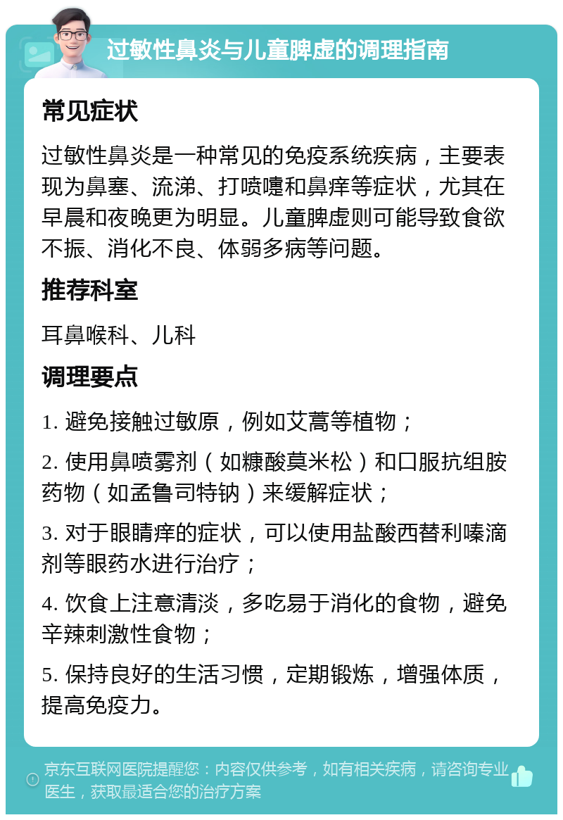 过敏性鼻炎与儿童脾虚的调理指南 常见症状 过敏性鼻炎是一种常见的免疫系统疾病，主要表现为鼻塞、流涕、打喷嚏和鼻痒等症状，尤其在早晨和夜晚更为明显。儿童脾虚则可能导致食欲不振、消化不良、体弱多病等问题。 推荐科室 耳鼻喉科、儿科 调理要点 1. 避免接触过敏原，例如艾蒿等植物； 2. 使用鼻喷雾剂（如糠酸莫米松）和口服抗组胺药物（如孟鲁司特钠）来缓解症状； 3. 对于眼睛痒的症状，可以使用盐酸西替利嗪滴剂等眼药水进行治疗； 4. 饮食上注意清淡，多吃易于消化的食物，避免辛辣刺激性食物； 5. 保持良好的生活习惯，定期锻炼，增强体质，提高免疫力。