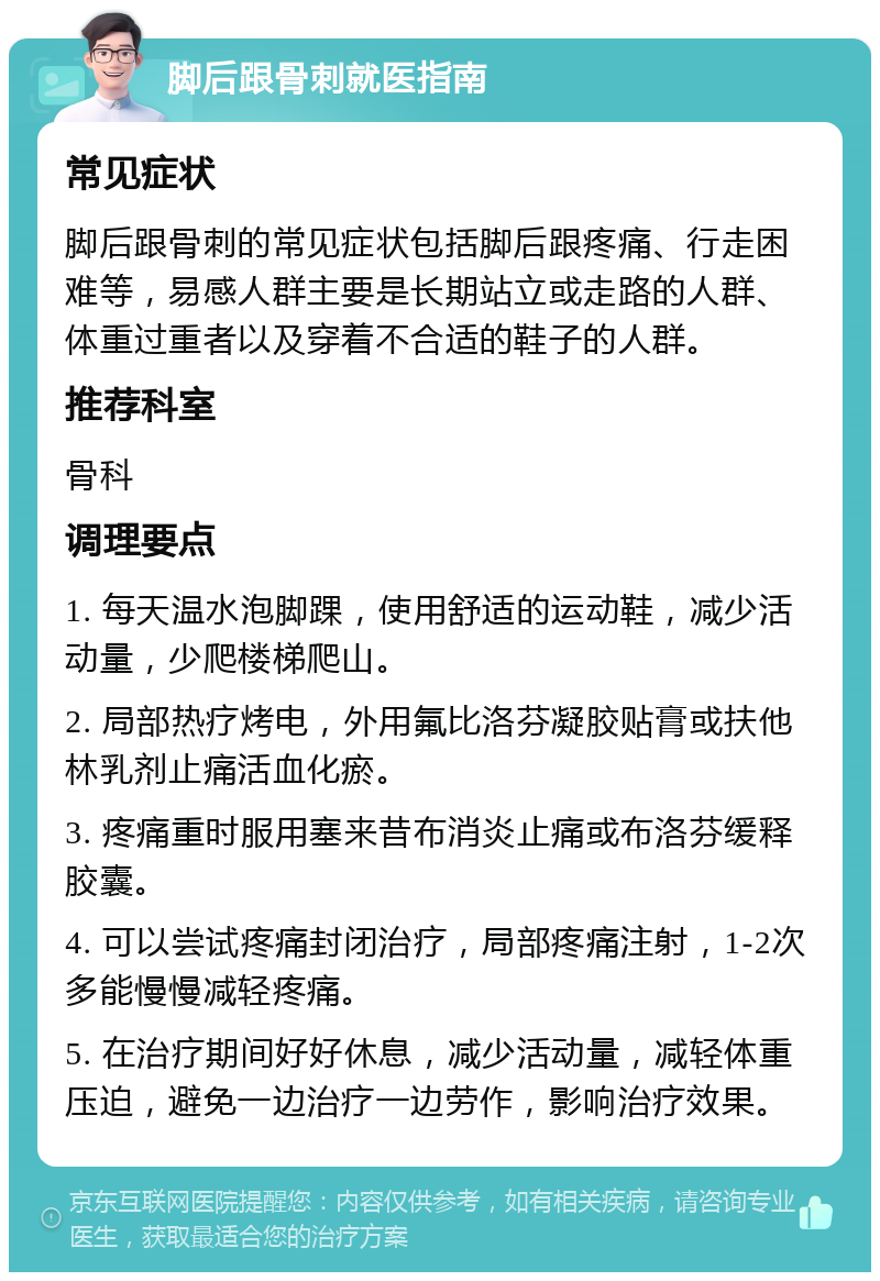 脚后跟骨刺就医指南 常见症状 脚后跟骨刺的常见症状包括脚后跟疼痛、行走困难等，易感人群主要是长期站立或走路的人群、体重过重者以及穿着不合适的鞋子的人群。 推荐科室 骨科 调理要点 1. 每天温水泡脚踝，使用舒适的运动鞋，减少活动量，少爬楼梯爬山。 2. 局部热疗烤电，外用氟比洛芬凝胶贴膏或扶他林乳剂止痛活血化瘀。 3. 疼痛重时服用塞来昔布消炎止痛或布洛芬缓释胶囊。 4. 可以尝试疼痛封闭治疗，局部疼痛注射，1-2次多能慢慢减轻疼痛。 5. 在治疗期间好好休息，减少活动量，减轻体重压迫，避免一边治疗一边劳作，影响治疗效果。