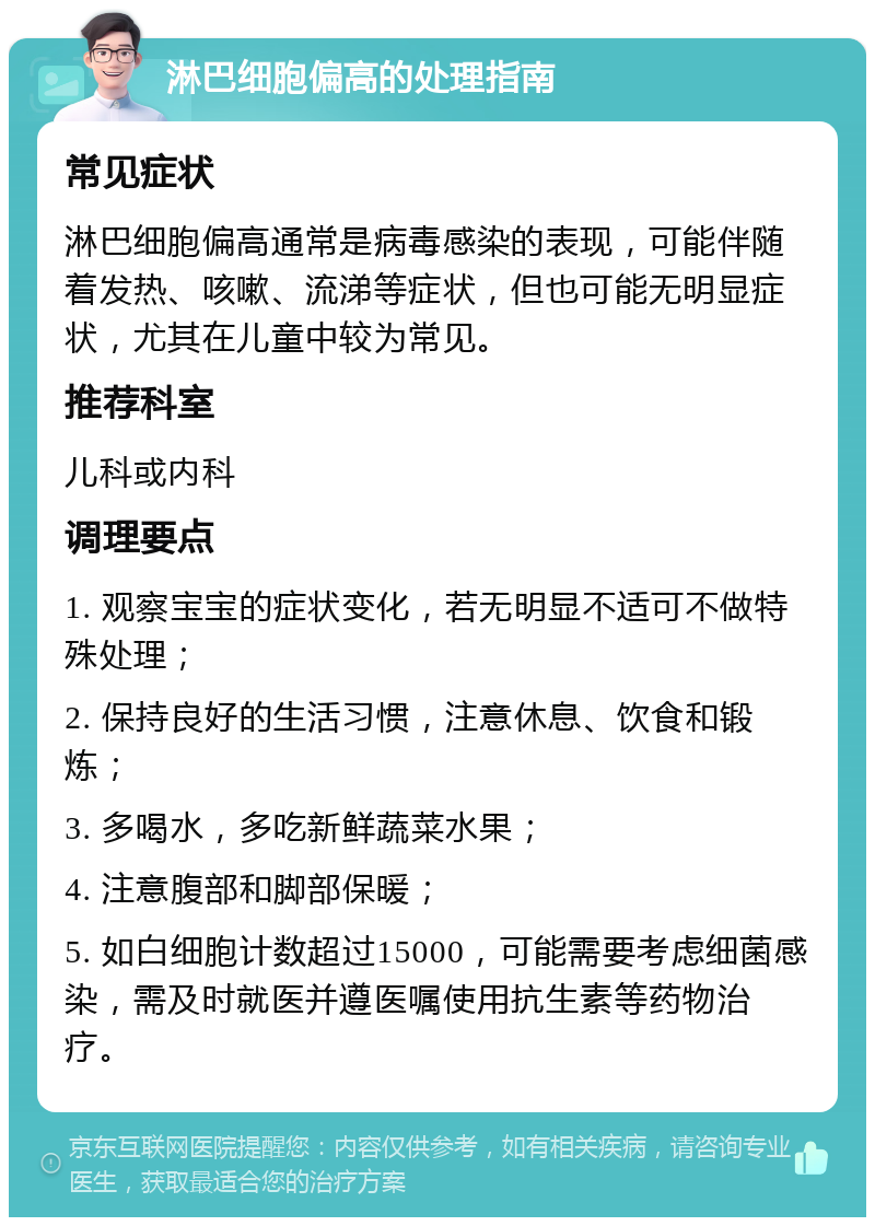 淋巴细胞偏高的处理指南 常见症状 淋巴细胞偏高通常是病毒感染的表现，可能伴随着发热、咳嗽、流涕等症状，但也可能无明显症状，尤其在儿童中较为常见。 推荐科室 儿科或内科 调理要点 1. 观察宝宝的症状变化，若无明显不适可不做特殊处理； 2. 保持良好的生活习惯，注意休息、饮食和锻炼； 3. 多喝水，多吃新鲜蔬菜水果； 4. 注意腹部和脚部保暖； 5. 如白细胞计数超过15000，可能需要考虑细菌感染，需及时就医并遵医嘱使用抗生素等药物治疗。