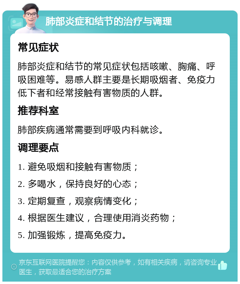 肺部炎症和结节的治疗与调理 常见症状 肺部炎症和结节的常见症状包括咳嗽、胸痛、呼吸困难等。易感人群主要是长期吸烟者、免疫力低下者和经常接触有害物质的人群。 推荐科室 肺部疾病通常需要到呼吸内科就诊。 调理要点 1. 避免吸烟和接触有害物质； 2. 多喝水，保持良好的心态； 3. 定期复查，观察病情变化； 4. 根据医生建议，合理使用消炎药物； 5. 加强锻炼，提高免疫力。