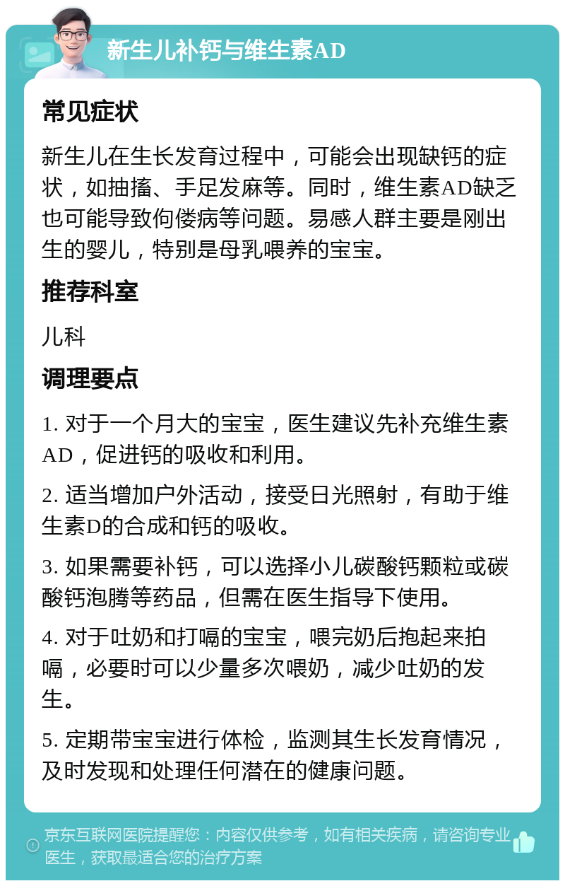 新生儿补钙与维生素AD 常见症状 新生儿在生长发育过程中，可能会出现缺钙的症状，如抽搐、手足发麻等。同时，维生素AD缺乏也可能导致佝偻病等问题。易感人群主要是刚出生的婴儿，特别是母乳喂养的宝宝。 推荐科室 儿科 调理要点 1. 对于一个月大的宝宝，医生建议先补充维生素AD，促进钙的吸收和利用。 2. 适当增加户外活动，接受日光照射，有助于维生素D的合成和钙的吸收。 3. 如果需要补钙，可以选择小儿碳酸钙颗粒或碳酸钙泡腾等药品，但需在医生指导下使用。 4. 对于吐奶和打嗝的宝宝，喂完奶后抱起来拍嗝，必要时可以少量多次喂奶，减少吐奶的发生。 5. 定期带宝宝进行体检，监测其生长发育情况，及时发现和处理任何潜在的健康问题。