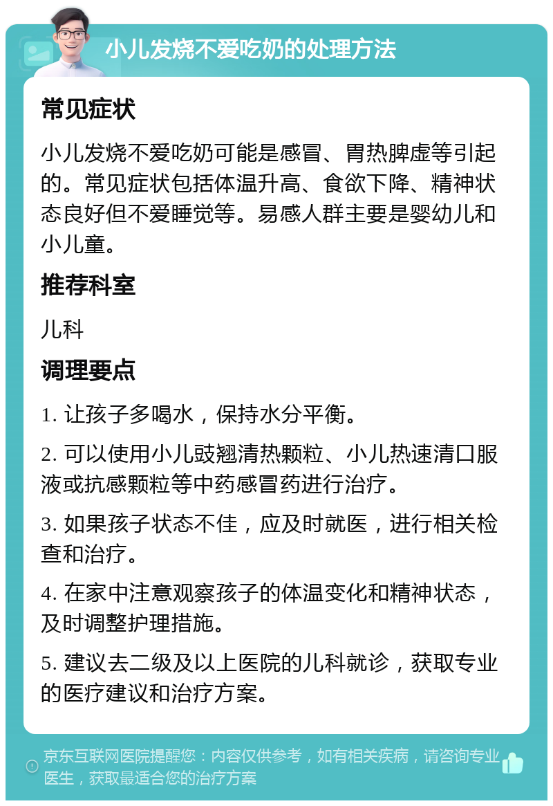 小儿发烧不爱吃奶的处理方法 常见症状 小儿发烧不爱吃奶可能是感冒、胃热脾虚等引起的。常见症状包括体温升高、食欲下降、精神状态良好但不爱睡觉等。易感人群主要是婴幼儿和小儿童。 推荐科室 儿科 调理要点 1. 让孩子多喝水，保持水分平衡。 2. 可以使用小儿豉翘清热颗粒、小儿热速清口服液或抗感颗粒等中药感冒药进行治疗。 3. 如果孩子状态不佳，应及时就医，进行相关检查和治疗。 4. 在家中注意观察孩子的体温变化和精神状态，及时调整护理措施。 5. 建议去二级及以上医院的儿科就诊，获取专业的医疗建议和治疗方案。