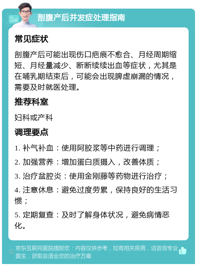 剖腹产后并发症处理指南 常见症状 剖腹产后可能出现伤口疤痕不愈合、月经周期缩短、月经量减少、断断续续出血等症状，尤其是在哺乳期结束后，可能会出现脾虚崩漏的情况，需要及时就医处理。 推荐科室 妇科或产科 调理要点 1. 补气补血：使用阿胶浆等中药进行调理； 2. 加强营养：增加蛋白质摄入，改善体质； 3. 治疗盆腔炎：使用金刚藤等药物进行治疗； 4. 注意休息：避免过度劳累，保持良好的生活习惯； 5. 定期复查：及时了解身体状况，避免病情恶化。