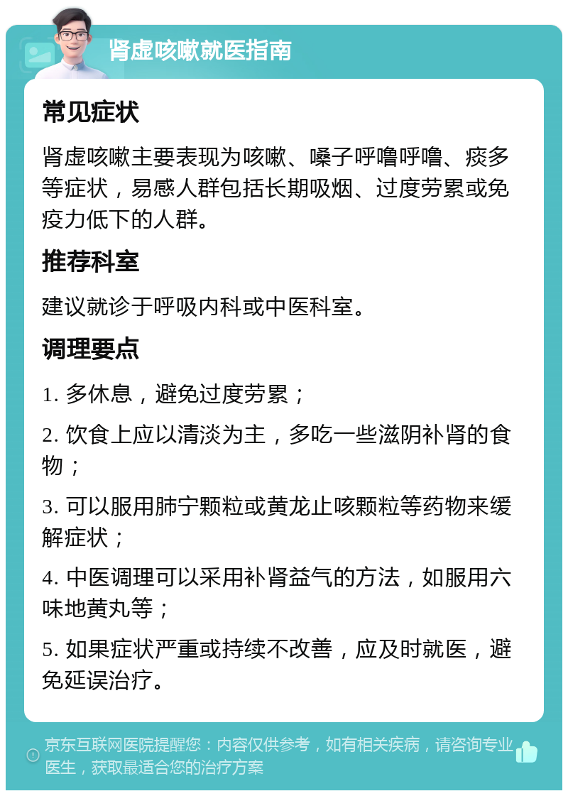 肾虚咳嗽就医指南 常见症状 肾虚咳嗽主要表现为咳嗽、嗓子呼噜呼噜、痰多等症状，易感人群包括长期吸烟、过度劳累或免疫力低下的人群。 推荐科室 建议就诊于呼吸内科或中医科室。 调理要点 1. 多休息，避免过度劳累； 2. 饮食上应以清淡为主，多吃一些滋阴补肾的食物； 3. 可以服用肺宁颗粒或黄龙止咳颗粒等药物来缓解症状； 4. 中医调理可以采用补肾益气的方法，如服用六味地黄丸等； 5. 如果症状严重或持续不改善，应及时就医，避免延误治疗。