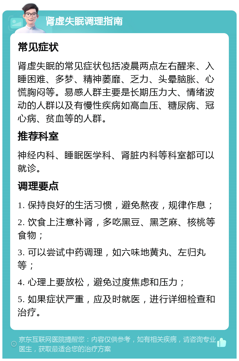 肾虚失眠调理指南 常见症状 肾虚失眠的常见症状包括凌晨两点左右醒来、入睡困难、多梦、精神萎靡、乏力、头晕脑胀、心慌胸闷等。易感人群主要是长期压力大、情绪波动的人群以及有慢性疾病如高血压、糖尿病、冠心病、贫血等的人群。 推荐科室 神经内科、睡眠医学科、肾脏内科等科室都可以就诊。 调理要点 1. 保持良好的生活习惯，避免熬夜，规律作息； 2. 饮食上注意补肾，多吃黑豆、黑芝麻、核桃等食物； 3. 可以尝试中药调理，如六味地黄丸、左归丸等； 4. 心理上要放松，避免过度焦虑和压力； 5. 如果症状严重，应及时就医，进行详细检查和治疗。