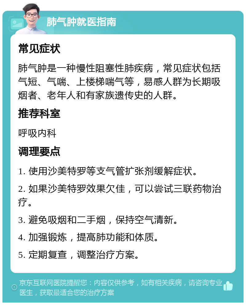 肺气肿就医指南 常见症状 肺气肿是一种慢性阻塞性肺疾病，常见症状包括气短、气喘、上楼梯喘气等，易感人群为长期吸烟者、老年人和有家族遗传史的人群。 推荐科室 呼吸内科 调理要点 1. 使用沙美特罗等支气管扩张剂缓解症状。 2. 如果沙美特罗效果欠佳，可以尝试三联药物治疗。 3. 避免吸烟和二手烟，保持空气清新。 4. 加强锻炼，提高肺功能和体质。 5. 定期复查，调整治疗方案。