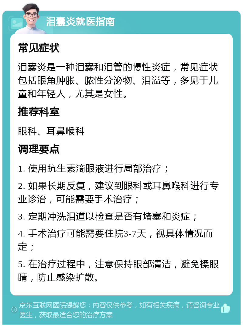 泪囊炎就医指南 常见症状 泪囊炎是一种泪囊和泪管的慢性炎症，常见症状包括眼角肿胀、脓性分泌物、泪溢等，多见于儿童和年轻人，尤其是女性。 推荐科室 眼科、耳鼻喉科 调理要点 1. 使用抗生素滴眼液进行局部治疗； 2. 如果长期反复，建议到眼科或耳鼻喉科进行专业诊治，可能需要手术治疗； 3. 定期冲洗泪道以检查是否有堵塞和炎症； 4. 手术治疗可能需要住院3-7天，视具体情况而定； 5. 在治疗过程中，注意保持眼部清洁，避免揉眼睛，防止感染扩散。