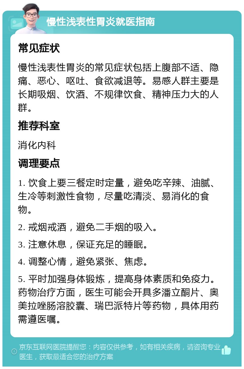 慢性浅表性胃炎就医指南 常见症状 慢性浅表性胃炎的常见症状包括上腹部不适、隐痛、恶心、呕吐、食欲减退等。易感人群主要是长期吸烟、饮酒、不规律饮食、精神压力大的人群。 推荐科室 消化内科 调理要点 1. 饮食上要三餐定时定量，避免吃辛辣、油腻、生冷等刺激性食物，尽量吃清淡、易消化的食物。 2. 戒烟戒酒，避免二手烟的吸入。 3. 注意休息，保证充足的睡眠。 4. 调整心情，避免紧张、焦虑。 5. 平时加强身体锻炼，提高身体素质和免疫力。药物治疗方面，医生可能会开具多潘立酮片、奥美拉唑肠溶胶囊、瑞巴派特片等药物，具体用药需遵医嘱。