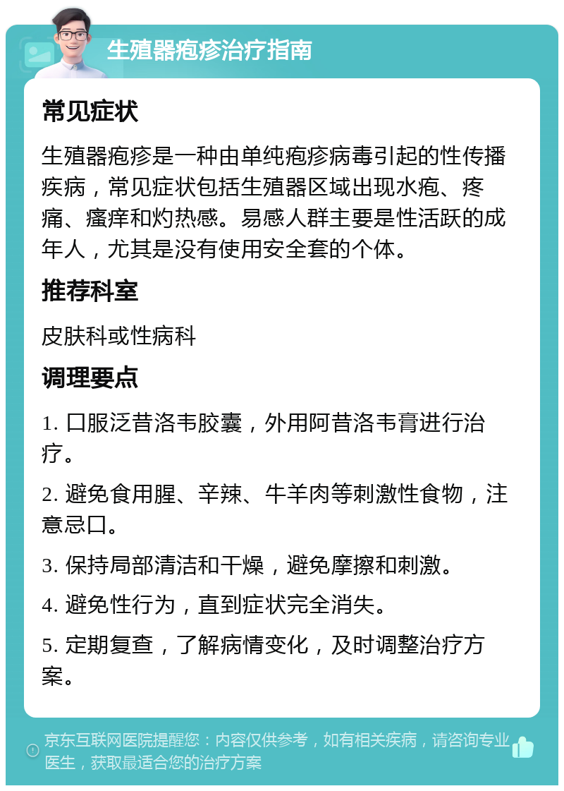 生殖器疱疹治疗指南 常见症状 生殖器疱疹是一种由单纯疱疹病毒引起的性传播疾病，常见症状包括生殖器区域出现水疱、疼痛、瘙痒和灼热感。易感人群主要是性活跃的成年人，尤其是没有使用安全套的个体。 推荐科室 皮肤科或性病科 调理要点 1. 口服泛昔洛韦胶囊，外用阿昔洛韦膏进行治疗。 2. 避免食用腥、辛辣、牛羊肉等刺激性食物，注意忌口。 3. 保持局部清洁和干燥，避免摩擦和刺激。 4. 避免性行为，直到症状完全消失。 5. 定期复查，了解病情变化，及时调整治疗方案。