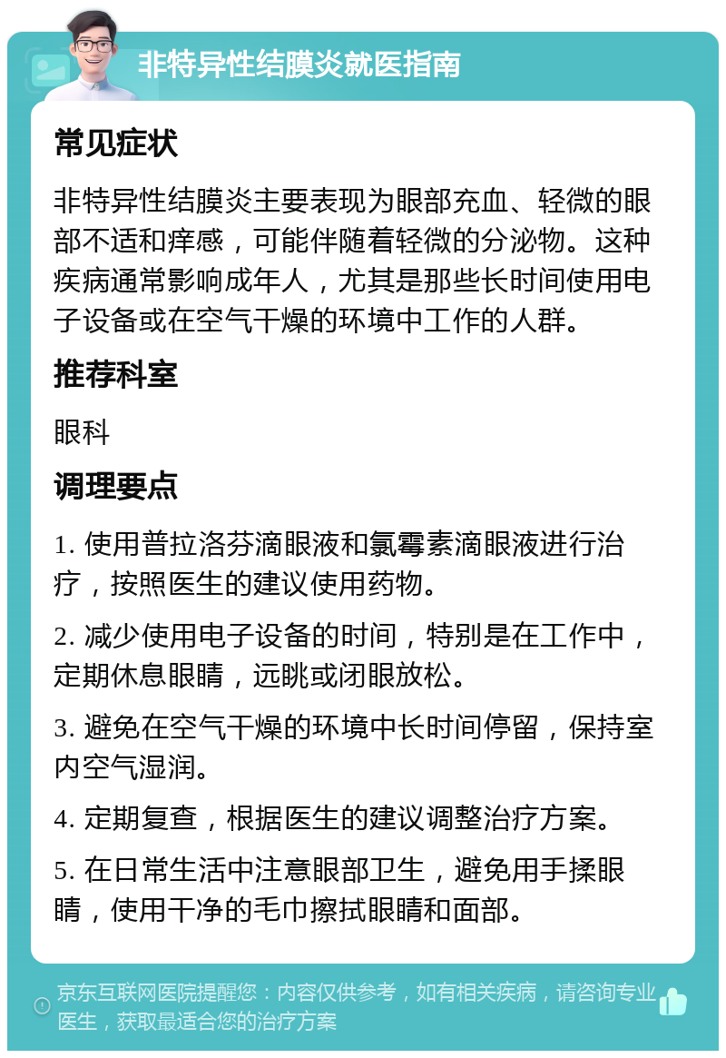 非特异性结膜炎就医指南 常见症状 非特异性结膜炎主要表现为眼部充血、轻微的眼部不适和痒感，可能伴随着轻微的分泌物。这种疾病通常影响成年人，尤其是那些长时间使用电子设备或在空气干燥的环境中工作的人群。 推荐科室 眼科 调理要点 1. 使用普拉洛芬滴眼液和氯霉素滴眼液进行治疗，按照医生的建议使用药物。 2. 减少使用电子设备的时间，特别是在工作中，定期休息眼睛，远眺或闭眼放松。 3. 避免在空气干燥的环境中长时间停留，保持室内空气湿润。 4. 定期复查，根据医生的建议调整治疗方案。 5. 在日常生活中注意眼部卫生，避免用手揉眼睛，使用干净的毛巾擦拭眼睛和面部。