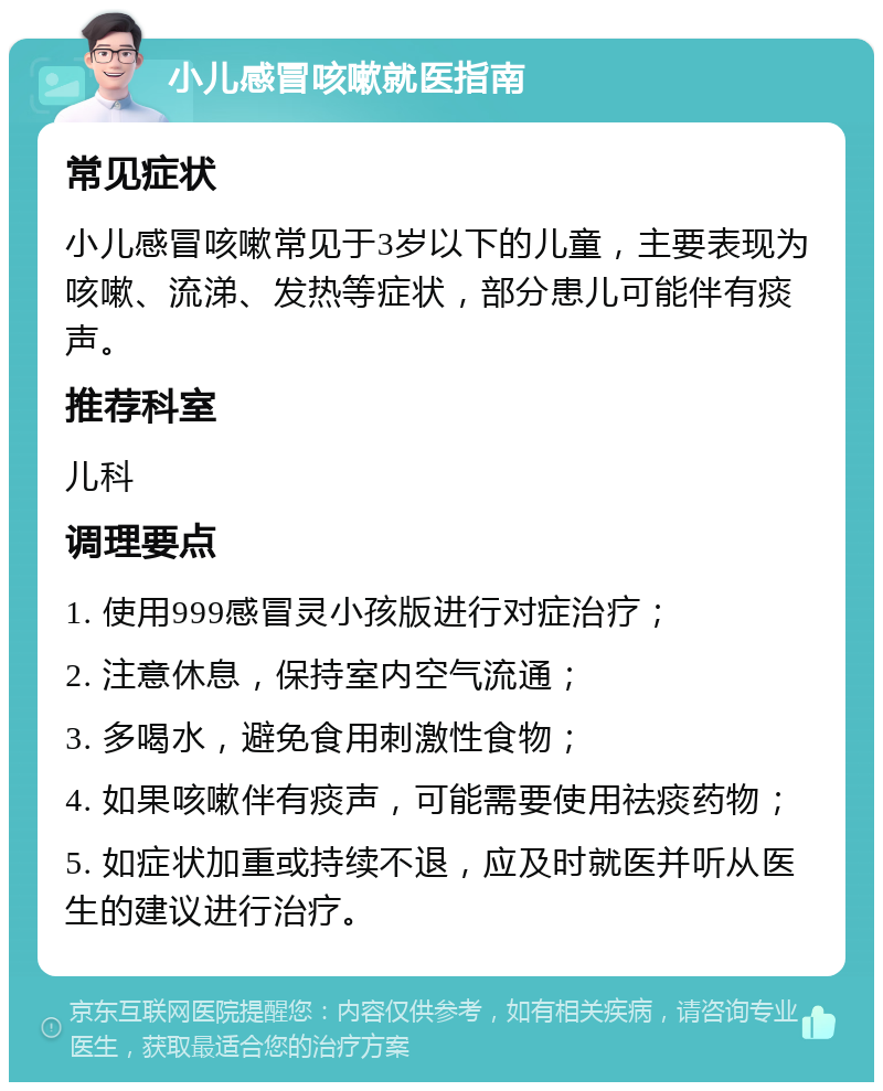 小儿感冒咳嗽就医指南 常见症状 小儿感冒咳嗽常见于3岁以下的儿童，主要表现为咳嗽、流涕、发热等症状，部分患儿可能伴有痰声。 推荐科室 儿科 调理要点 1. 使用999感冒灵小孩版进行对症治疗； 2. 注意休息，保持室内空气流通； 3. 多喝水，避免食用刺激性食物； 4. 如果咳嗽伴有痰声，可能需要使用祛痰药物； 5. 如症状加重或持续不退，应及时就医并听从医生的建议进行治疗。