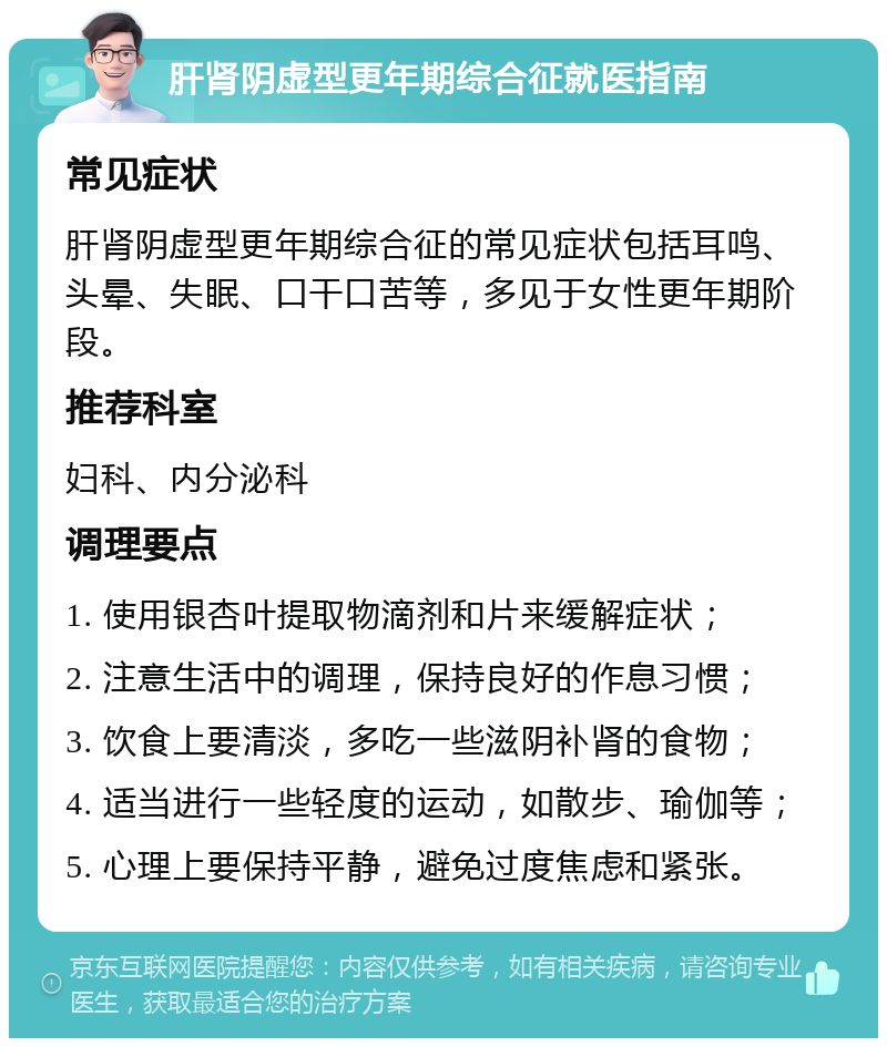 肝肾阴虚型更年期综合征就医指南 常见症状 肝肾阴虚型更年期综合征的常见症状包括耳鸣、头晕、失眠、口干口苦等，多见于女性更年期阶段。 推荐科室 妇科、内分泌科 调理要点 1. 使用银杏叶提取物滴剂和片来缓解症状； 2. 注意生活中的调理，保持良好的作息习惯； 3. 饮食上要清淡，多吃一些滋阴补肾的食物； 4. 适当进行一些轻度的运动，如散步、瑜伽等； 5. 心理上要保持平静，避免过度焦虑和紧张。