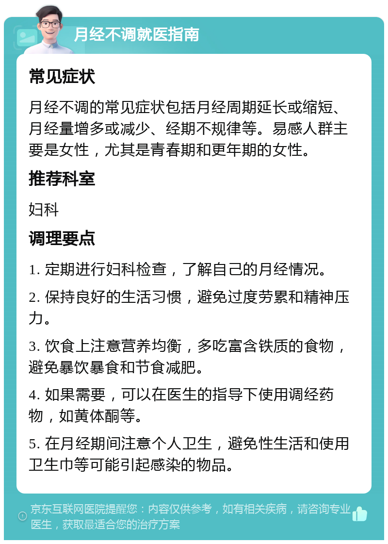 月经不调就医指南 常见症状 月经不调的常见症状包括月经周期延长或缩短、月经量增多或减少、经期不规律等。易感人群主要是女性，尤其是青春期和更年期的女性。 推荐科室 妇科 调理要点 1. 定期进行妇科检查，了解自己的月经情况。 2. 保持良好的生活习惯，避免过度劳累和精神压力。 3. 饮食上注意营养均衡，多吃富含铁质的食物，避免暴饮暴食和节食减肥。 4. 如果需要，可以在医生的指导下使用调经药物，如黄体酮等。 5. 在月经期间注意个人卫生，避免性生活和使用卫生巾等可能引起感染的物品。