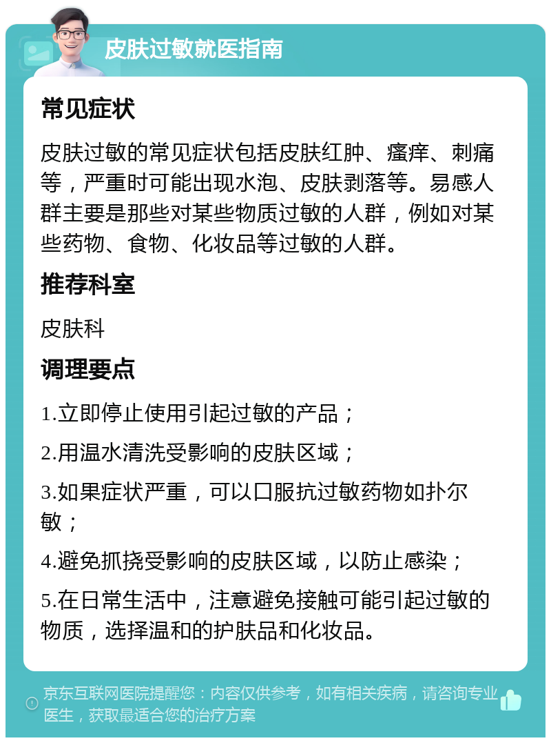 皮肤过敏就医指南 常见症状 皮肤过敏的常见症状包括皮肤红肿、瘙痒、刺痛等，严重时可能出现水泡、皮肤剥落等。易感人群主要是那些对某些物质过敏的人群，例如对某些药物、食物、化妆品等过敏的人群。 推荐科室 皮肤科 调理要点 1.立即停止使用引起过敏的产品； 2.用温水清洗受影响的皮肤区域； 3.如果症状严重，可以口服抗过敏药物如扑尔敏； 4.避免抓挠受影响的皮肤区域，以防止感染； 5.在日常生活中，注意避免接触可能引起过敏的物质，选择温和的护肤品和化妆品。