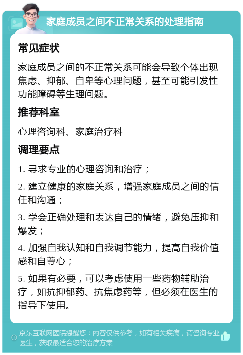 家庭成员之间不正常关系的处理指南 常见症状 家庭成员之间的不正常关系可能会导致个体出现焦虑、抑郁、自卑等心理问题，甚至可能引发性功能障碍等生理问题。 推荐科室 心理咨询科、家庭治疗科 调理要点 1. 寻求专业的心理咨询和治疗； 2. 建立健康的家庭关系，增强家庭成员之间的信任和沟通； 3. 学会正确处理和表达自己的情绪，避免压抑和爆发； 4. 加强自我认知和自我调节能力，提高自我价值感和自尊心； 5. 如果有必要，可以考虑使用一些药物辅助治疗，如抗抑郁药、抗焦虑药等，但必须在医生的指导下使用。