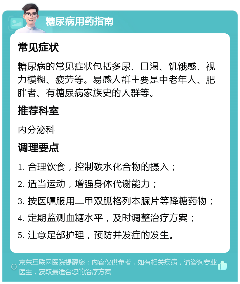 糖尿病用药指南 常见症状 糖尿病的常见症状包括多尿、口渴、饥饿感、视力模糊、疲劳等。易感人群主要是中老年人、肥胖者、有糖尿病家族史的人群等。 推荐科室 内分泌科 调理要点 1. 合理饮食，控制碳水化合物的摄入； 2. 适当运动，增强身体代谢能力； 3. 按医嘱服用二甲双胍格列本脲片等降糖药物； 4. 定期监测血糖水平，及时调整治疗方案； 5. 注意足部护理，预防并发症的发生。