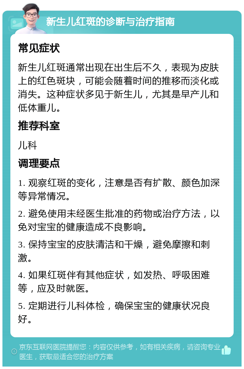 新生儿红斑的诊断与治疗指南 常见症状 新生儿红斑通常出现在出生后不久，表现为皮肤上的红色斑块，可能会随着时间的推移而淡化或消失。这种症状多见于新生儿，尤其是早产儿和低体重儿。 推荐科室 儿科 调理要点 1. 观察红斑的变化，注意是否有扩散、颜色加深等异常情况。 2. 避免使用未经医生批准的药物或治疗方法，以免对宝宝的健康造成不良影响。 3. 保持宝宝的皮肤清洁和干燥，避免摩擦和刺激。 4. 如果红斑伴有其他症状，如发热、呼吸困难等，应及时就医。 5. 定期进行儿科体检，确保宝宝的健康状况良好。