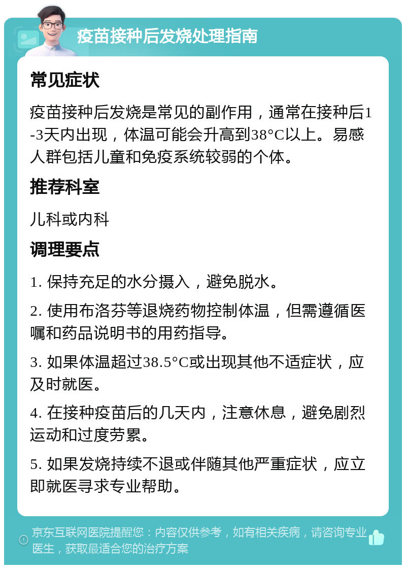 疫苗接种后发烧处理指南 常见症状 疫苗接种后发烧是常见的副作用，通常在接种后1-3天内出现，体温可能会升高到38°C以上。易感人群包括儿童和免疫系统较弱的个体。 推荐科室 儿科或内科 调理要点 1. 保持充足的水分摄入，避免脱水。 2. 使用布洛芬等退烧药物控制体温，但需遵循医嘱和药品说明书的用药指导。 3. 如果体温超过38.5°C或出现其他不适症状，应及时就医。 4. 在接种疫苗后的几天内，注意休息，避免剧烈运动和过度劳累。 5. 如果发烧持续不退或伴随其他严重症状，应立即就医寻求专业帮助。