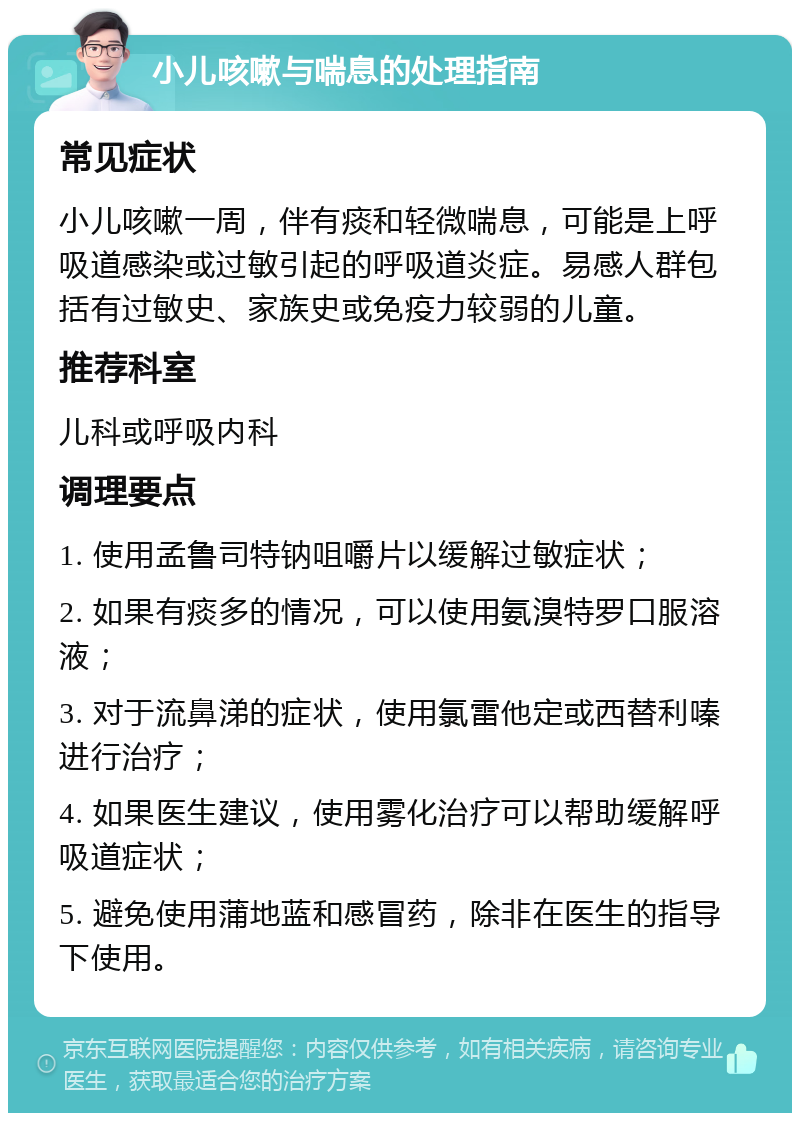 小儿咳嗽与喘息的处理指南 常见症状 小儿咳嗽一周，伴有痰和轻微喘息，可能是上呼吸道感染或过敏引起的呼吸道炎症。易感人群包括有过敏史、家族史或免疫力较弱的儿童。 推荐科室 儿科或呼吸内科 调理要点 1. 使用孟鲁司特钠咀嚼片以缓解过敏症状； 2. 如果有痰多的情况，可以使用氨溴特罗口服溶液； 3. 对于流鼻涕的症状，使用氯雷他定或西替利嗪进行治疗； 4. 如果医生建议，使用雾化治疗可以帮助缓解呼吸道症状； 5. 避免使用蒲地蓝和感冒药，除非在医生的指导下使用。