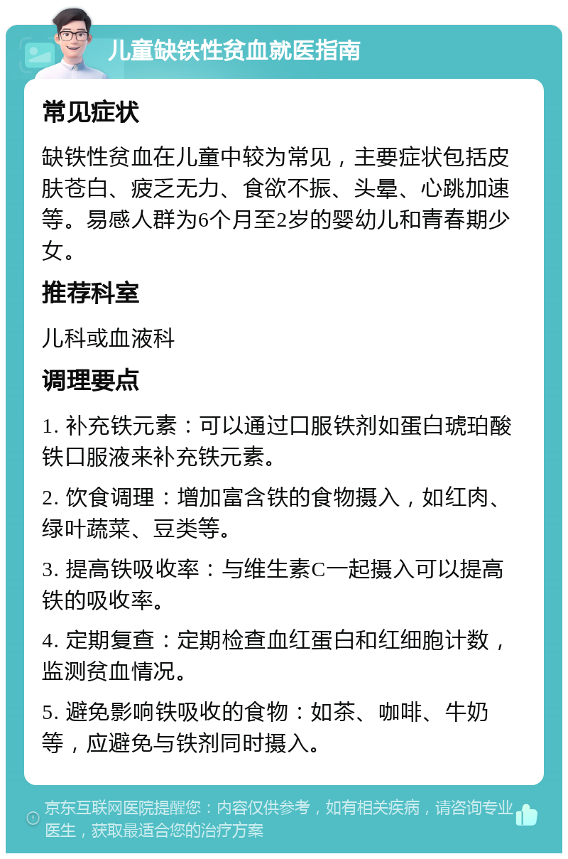 儿童缺铁性贫血就医指南 常见症状 缺铁性贫血在儿童中较为常见，主要症状包括皮肤苍白、疲乏无力、食欲不振、头晕、心跳加速等。易感人群为6个月至2岁的婴幼儿和青春期少女。 推荐科室 儿科或血液科 调理要点 1. 补充铁元素：可以通过口服铁剂如蛋白琥珀酸铁口服液来补充铁元素。 2. 饮食调理：增加富含铁的食物摄入，如红肉、绿叶蔬菜、豆类等。 3. 提高铁吸收率：与维生素C一起摄入可以提高铁的吸收率。 4. 定期复查：定期检查血红蛋白和红细胞计数，监测贫血情况。 5. 避免影响铁吸收的食物：如茶、咖啡、牛奶等，应避免与铁剂同时摄入。