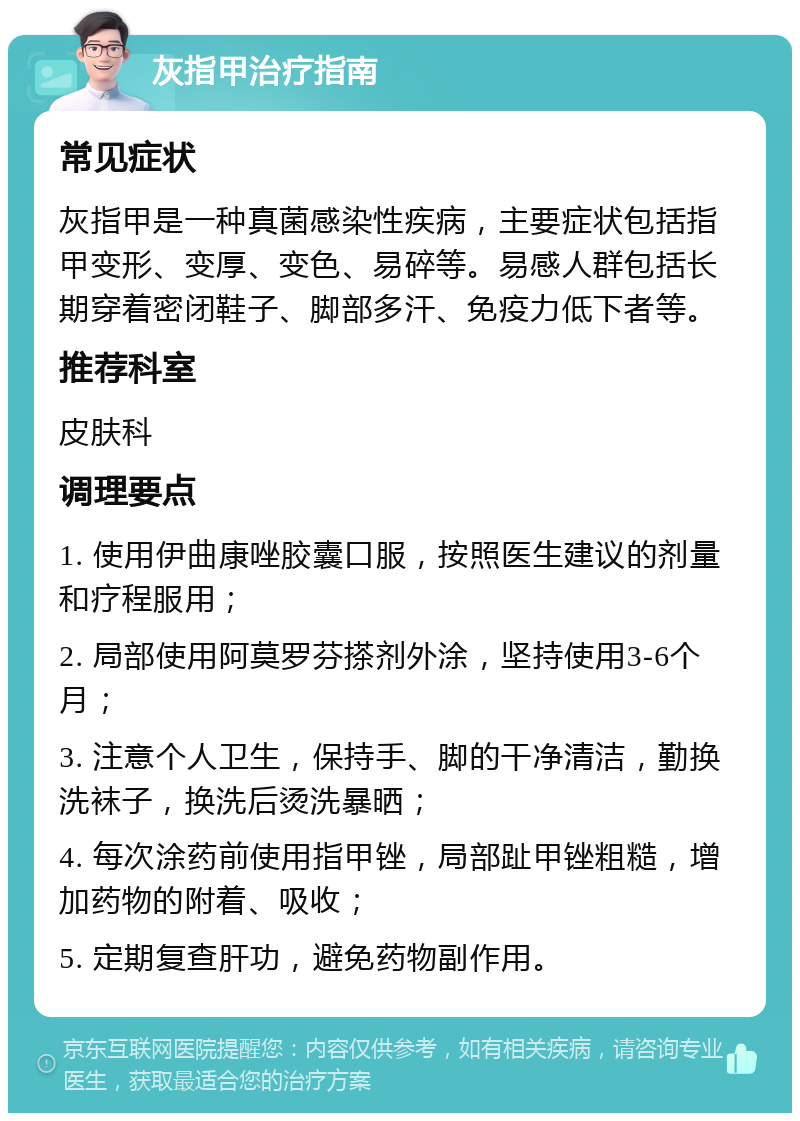 灰指甲治疗指南 常见症状 灰指甲是一种真菌感染性疾病，主要症状包括指甲变形、变厚、变色、易碎等。易感人群包括长期穿着密闭鞋子、脚部多汗、免疫力低下者等。 推荐科室 皮肤科 调理要点 1. 使用伊曲康唑胶囊口服，按照医生建议的剂量和疗程服用； 2. 局部使用阿莫罗芬搽剂外涂，坚持使用3-6个月； 3. 注意个人卫生，保持手、脚的干净清洁，勤换洗袜子，换洗后烫洗暴晒； 4. 每次涂药前使用指甲锉，局部趾甲锉粗糙，增加药物的附着、吸收； 5. 定期复查肝功，避免药物副作用。