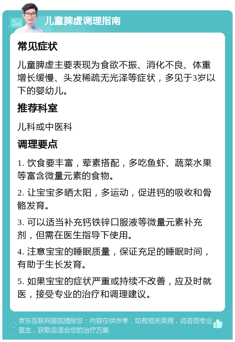 儿童脾虚调理指南 常见症状 儿童脾虚主要表现为食欲不振、消化不良、体重增长缓慢、头发稀疏无光泽等症状，多见于3岁以下的婴幼儿。 推荐科室 儿科或中医科 调理要点 1. 饮食要丰富，荤素搭配，多吃鱼虾、蔬菜水果等富含微量元素的食物。 2. 让宝宝多晒太阳，多运动，促进钙的吸收和骨骼发育。 3. 可以适当补充钙铁锌口服液等微量元素补充剂，但需在医生指导下使用。 4. 注意宝宝的睡眠质量，保证充足的睡眠时间，有助于生长发育。 5. 如果宝宝的症状严重或持续不改善，应及时就医，接受专业的治疗和调理建议。