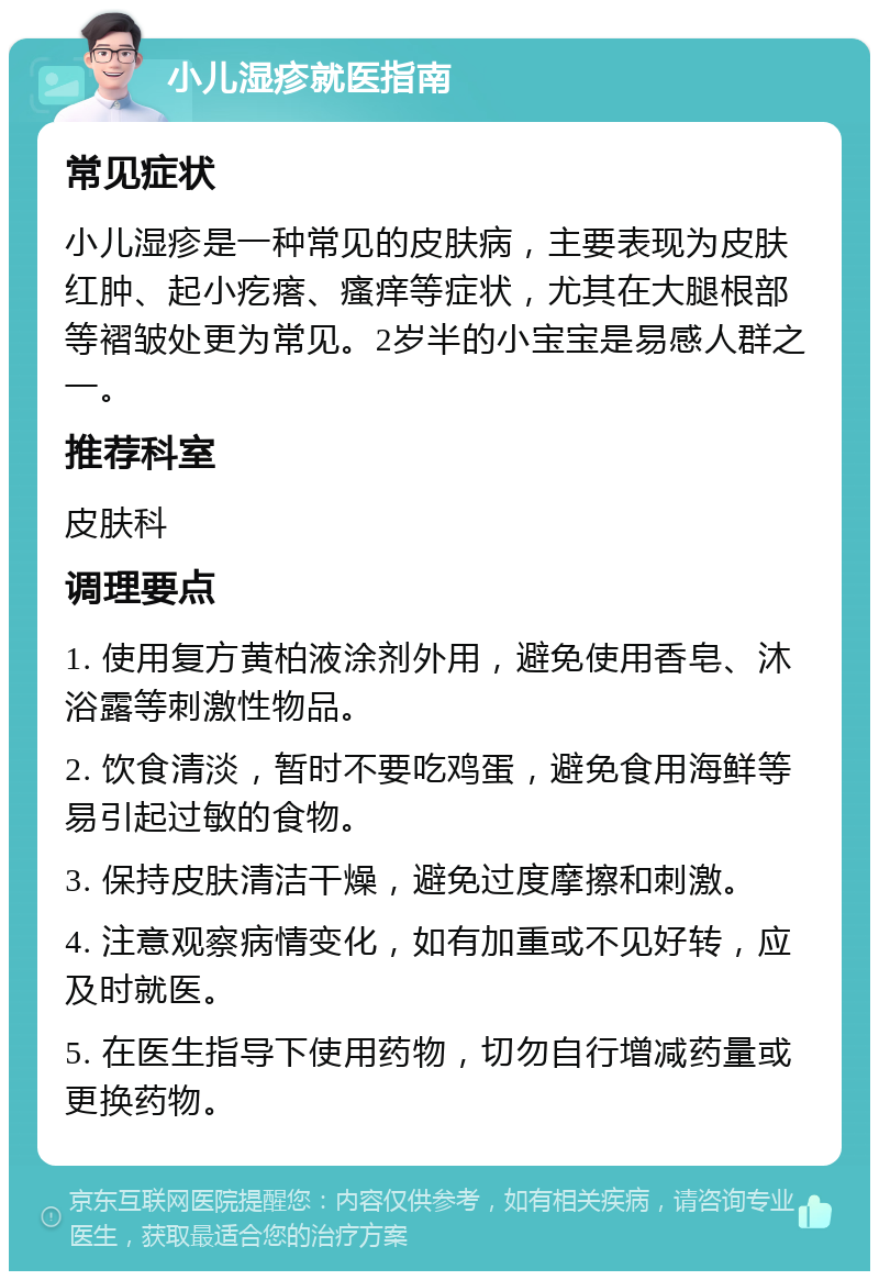 小儿湿疹就医指南 常见症状 小儿湿疹是一种常见的皮肤病，主要表现为皮肤红肿、起小疙瘩、瘙痒等症状，尤其在大腿根部等褶皱处更为常见。2岁半的小宝宝是易感人群之一。 推荐科室 皮肤科 调理要点 1. 使用复方黄柏液涂剂外用，避免使用香皂、沐浴露等刺激性物品。 2. 饮食清淡，暂时不要吃鸡蛋，避免食用海鲜等易引起过敏的食物。 3. 保持皮肤清洁干燥，避免过度摩擦和刺激。 4. 注意观察病情变化，如有加重或不见好转，应及时就医。 5. 在医生指导下使用药物，切勿自行增减药量或更换药物。