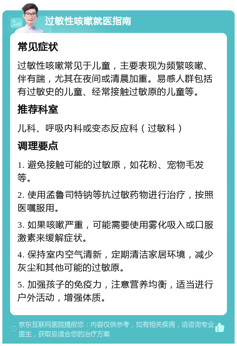 过敏性咳嗽就医指南 常见症状 过敏性咳嗽常见于儿童，主要表现为频繁咳嗽、伴有踹，尤其在夜间或清晨加重。易感人群包括有过敏史的儿童、经常接触过敏原的儿童等。 推荐科室 儿科、呼吸内科或变态反应科（过敏科） 调理要点 1. 避免接触可能的过敏原，如花粉、宠物毛发等。 2. 使用孟鲁司特钠等抗过敏药物进行治疗，按照医嘱服用。 3. 如果咳嗽严重，可能需要使用雾化吸入或口服激素来缓解症状。 4. 保持室内空气清新，定期清洁家居环境，减少灰尘和其他可能的过敏原。 5. 加强孩子的免疫力，注意营养均衡，适当进行户外活动，增强体质。