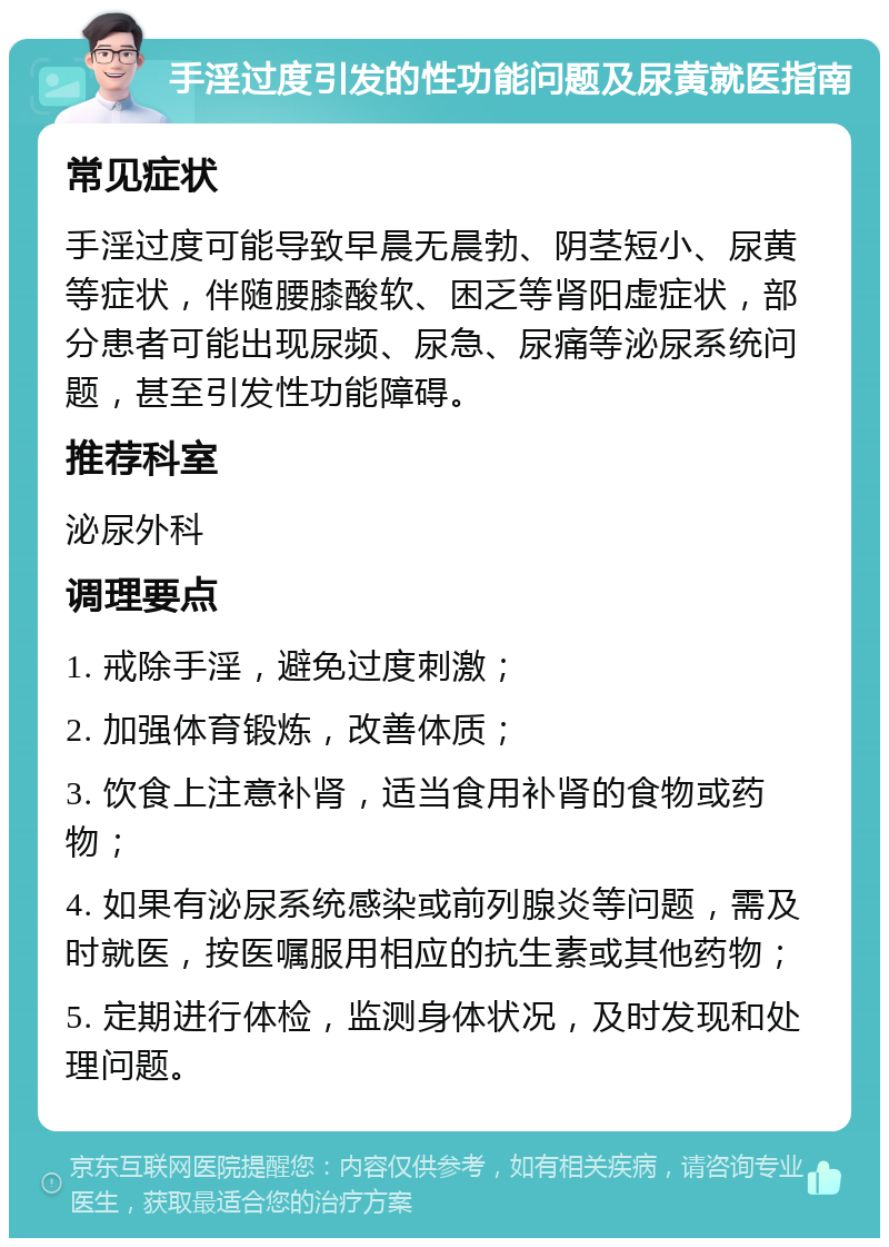 手淫过度引发的性功能问题及尿黄就医指南 常见症状 手淫过度可能导致早晨无晨勃、阴茎短小、尿黄等症状，伴随腰膝酸软、困乏等肾阳虚症状，部分患者可能出现尿频、尿急、尿痛等泌尿系统问题，甚至引发性功能障碍。 推荐科室 泌尿外科 调理要点 1. 戒除手淫，避免过度刺激； 2. 加强体育锻炼，改善体质； 3. 饮食上注意补肾，适当食用补肾的食物或药物； 4. 如果有泌尿系统感染或前列腺炎等问题，需及时就医，按医嘱服用相应的抗生素或其他药物； 5. 定期进行体检，监测身体状况，及时发现和处理问题。