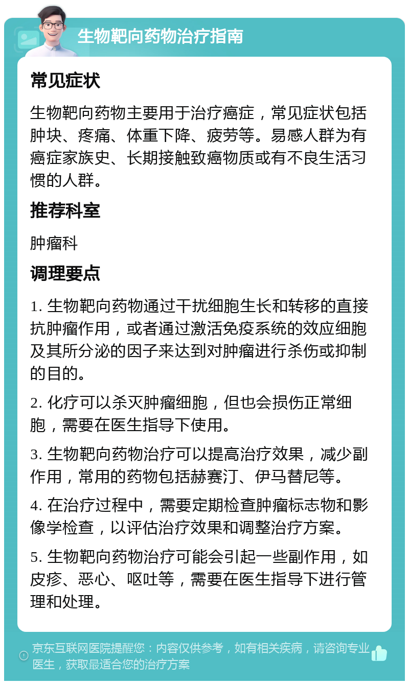 生物靶向药物治疗指南 常见症状 生物靶向药物主要用于治疗癌症，常见症状包括肿块、疼痛、体重下降、疲劳等。易感人群为有癌症家族史、长期接触致癌物质或有不良生活习惯的人群。 推荐科室 肿瘤科 调理要点 1. 生物靶向药物通过干扰细胞生长和转移的直接抗肿瘤作用，或者通过激活免疫系统的效应细胞及其所分泌的因子来达到对肿瘤进行杀伤或抑制的目的。 2. 化疗可以杀灭肿瘤细胞，但也会损伤正常细胞，需要在医生指导下使用。 3. 生物靶向药物治疗可以提高治疗效果，减少副作用，常用的药物包括赫赛汀、伊马替尼等。 4. 在治疗过程中，需要定期检查肿瘤标志物和影像学检查，以评估治疗效果和调整治疗方案。 5. 生物靶向药物治疗可能会引起一些副作用，如皮疹、恶心、呕吐等，需要在医生指导下进行管理和处理。