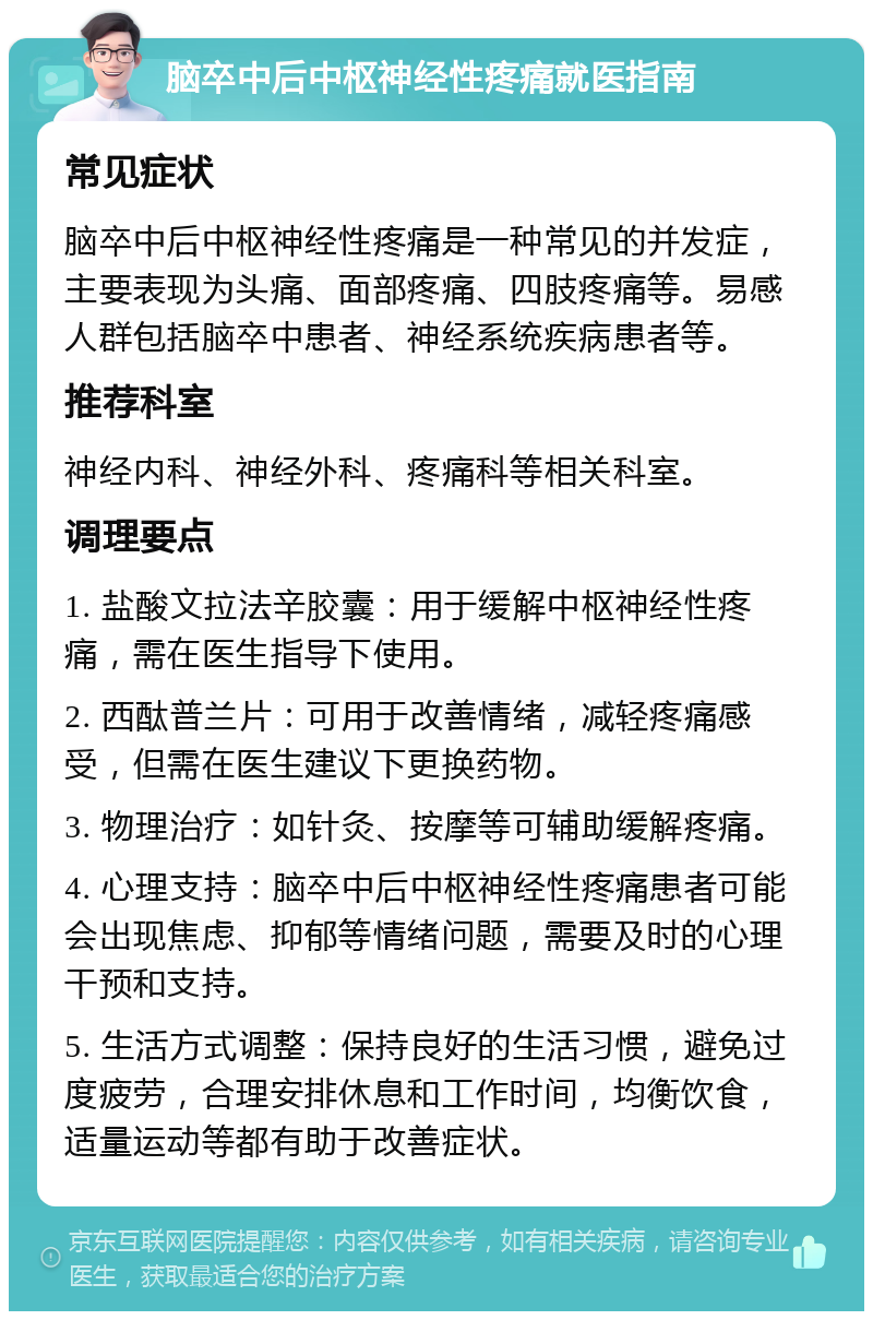 脑卒中后中枢神经性疼痛就医指南 常见症状 脑卒中后中枢神经性疼痛是一种常见的并发症，主要表现为头痛、面部疼痛、四肢疼痛等。易感人群包括脑卒中患者、神经系统疾病患者等。 推荐科室 神经内科、神经外科、疼痛科等相关科室。 调理要点 1. 盐酸文拉法辛胶囊：用于缓解中枢神经性疼痛，需在医生指导下使用。 2. 西酞普兰片：可用于改善情绪，减轻疼痛感受，但需在医生建议下更换药物。 3. 物理治疗：如针灸、按摩等可辅助缓解疼痛。 4. 心理支持：脑卒中后中枢神经性疼痛患者可能会出现焦虑、抑郁等情绪问题，需要及时的心理干预和支持。 5. 生活方式调整：保持良好的生活习惯，避免过度疲劳，合理安排休息和工作时间，均衡饮食，适量运动等都有助于改善症状。