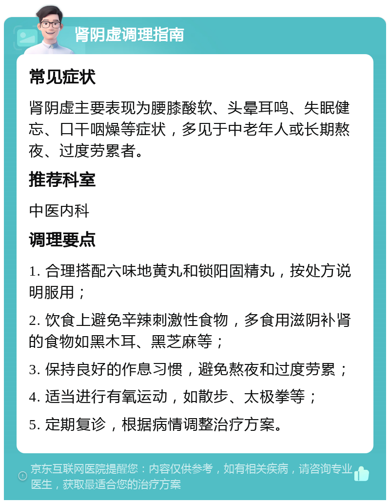 肾阴虚调理指南 常见症状 肾阴虚主要表现为腰膝酸软、头晕耳鸣、失眠健忘、口干咽燥等症状，多见于中老年人或长期熬夜、过度劳累者。 推荐科室 中医内科 调理要点 1. 合理搭配六味地黄丸和锁阳固精丸，按处方说明服用； 2. 饮食上避免辛辣刺激性食物，多食用滋阴补肾的食物如黑木耳、黑芝麻等； 3. 保持良好的作息习惯，避免熬夜和过度劳累； 4. 适当进行有氧运动，如散步、太极拳等； 5. 定期复诊，根据病情调整治疗方案。