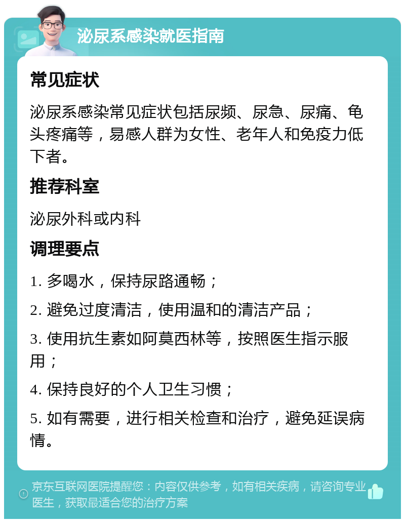 泌尿系感染就医指南 常见症状 泌尿系感染常见症状包括尿频、尿急、尿痛、龟头疼痛等，易感人群为女性、老年人和免疫力低下者。 推荐科室 泌尿外科或内科 调理要点 1. 多喝水，保持尿路通畅； 2. 避免过度清洁，使用温和的清洁产品； 3. 使用抗生素如阿莫西林等，按照医生指示服用； 4. 保持良好的个人卫生习惯； 5. 如有需要，进行相关检查和治疗，避免延误病情。