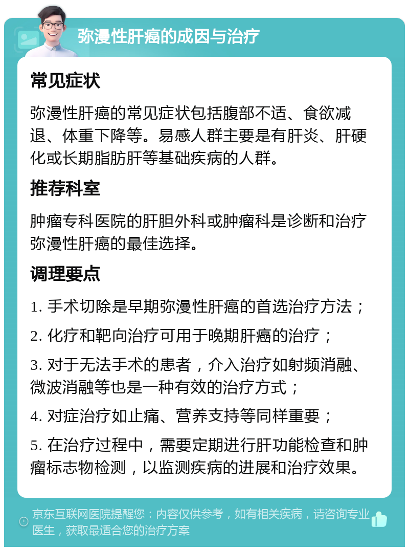 弥漫性肝癌的成因与治疗 常见症状 弥漫性肝癌的常见症状包括腹部不适、食欲减退、体重下降等。易感人群主要是有肝炎、肝硬化或长期脂肪肝等基础疾病的人群。 推荐科室 肿瘤专科医院的肝胆外科或肿瘤科是诊断和治疗弥漫性肝癌的最佳选择。 调理要点 1. 手术切除是早期弥漫性肝癌的首选治疗方法； 2. 化疗和靶向治疗可用于晚期肝癌的治疗； 3. 对于无法手术的患者，介入治疗如射频消融、微波消融等也是一种有效的治疗方式； 4. 对症治疗如止痛、营养支持等同样重要； 5. 在治疗过程中，需要定期进行肝功能检查和肿瘤标志物检测，以监测疾病的进展和治疗效果。