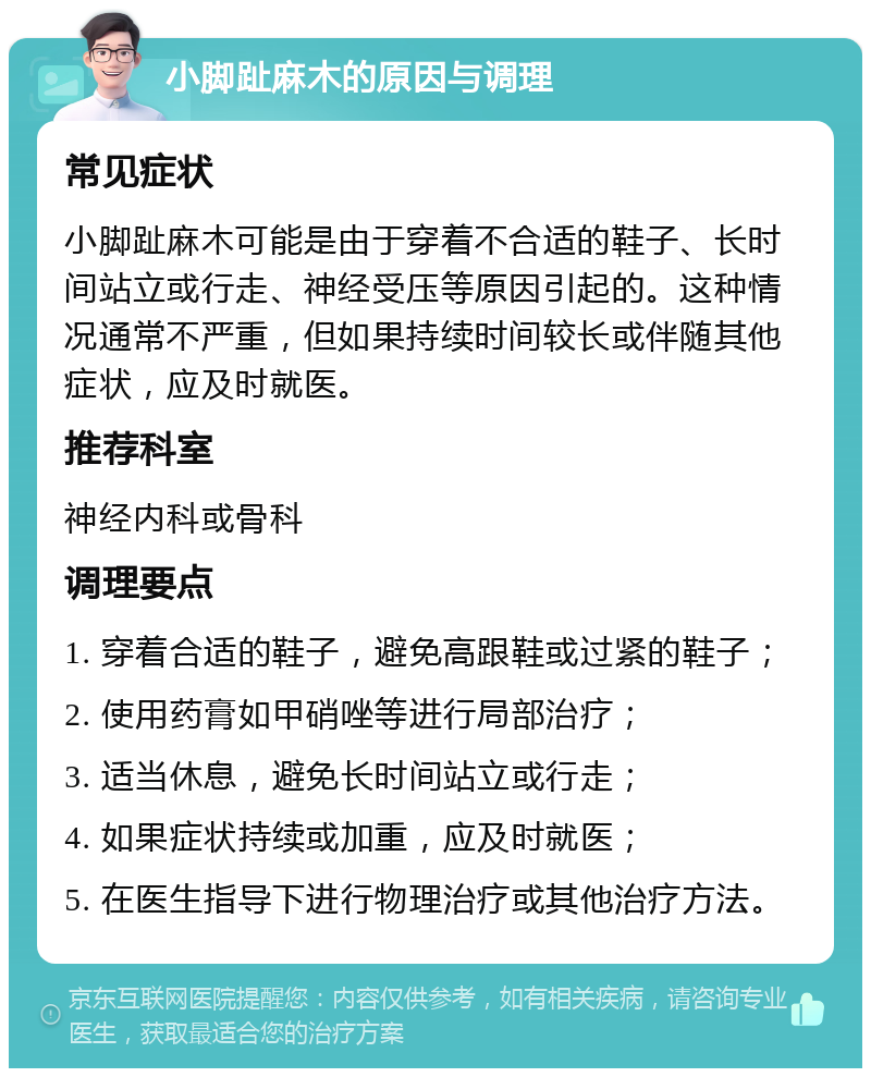 小脚趾麻木的原因与调理 常见症状 小脚趾麻木可能是由于穿着不合适的鞋子、长时间站立或行走、神经受压等原因引起的。这种情况通常不严重，但如果持续时间较长或伴随其他症状，应及时就医。 推荐科室 神经内科或骨科 调理要点 1. 穿着合适的鞋子，避免高跟鞋或过紧的鞋子； 2. 使用药膏如甲硝唑等进行局部治疗； 3. 适当休息，避免长时间站立或行走； 4. 如果症状持续或加重，应及时就医； 5. 在医生指导下进行物理治疗或其他治疗方法。