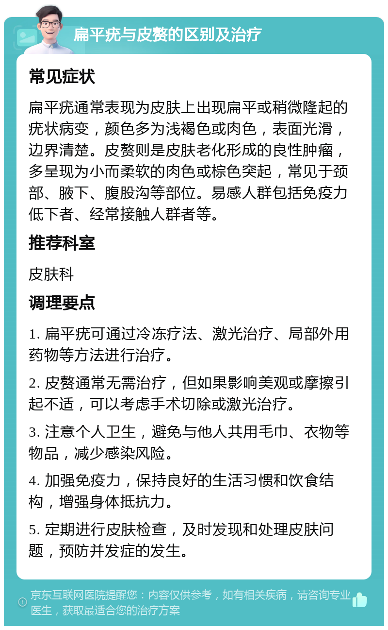 扁平疣与皮赘的区别及治疗 常见症状 扁平疣通常表现为皮肤上出现扁平或稍微隆起的疣状病变，颜色多为浅褐色或肉色，表面光滑，边界清楚。皮赘则是皮肤老化形成的良性肿瘤，多呈现为小而柔软的肉色或棕色突起，常见于颈部、腋下、腹股沟等部位。易感人群包括免疫力低下者、经常接触人群者等。 推荐科室 皮肤科 调理要点 1. 扁平疣可通过冷冻疗法、激光治疗、局部外用药物等方法进行治疗。 2. 皮赘通常无需治疗，但如果影响美观或摩擦引起不适，可以考虑手术切除或激光治疗。 3. 注意个人卫生，避免与他人共用毛巾、衣物等物品，减少感染风险。 4. 加强免疫力，保持良好的生活习惯和饮食结构，增强身体抵抗力。 5. 定期进行皮肤检查，及时发现和处理皮肤问题，预防并发症的发生。