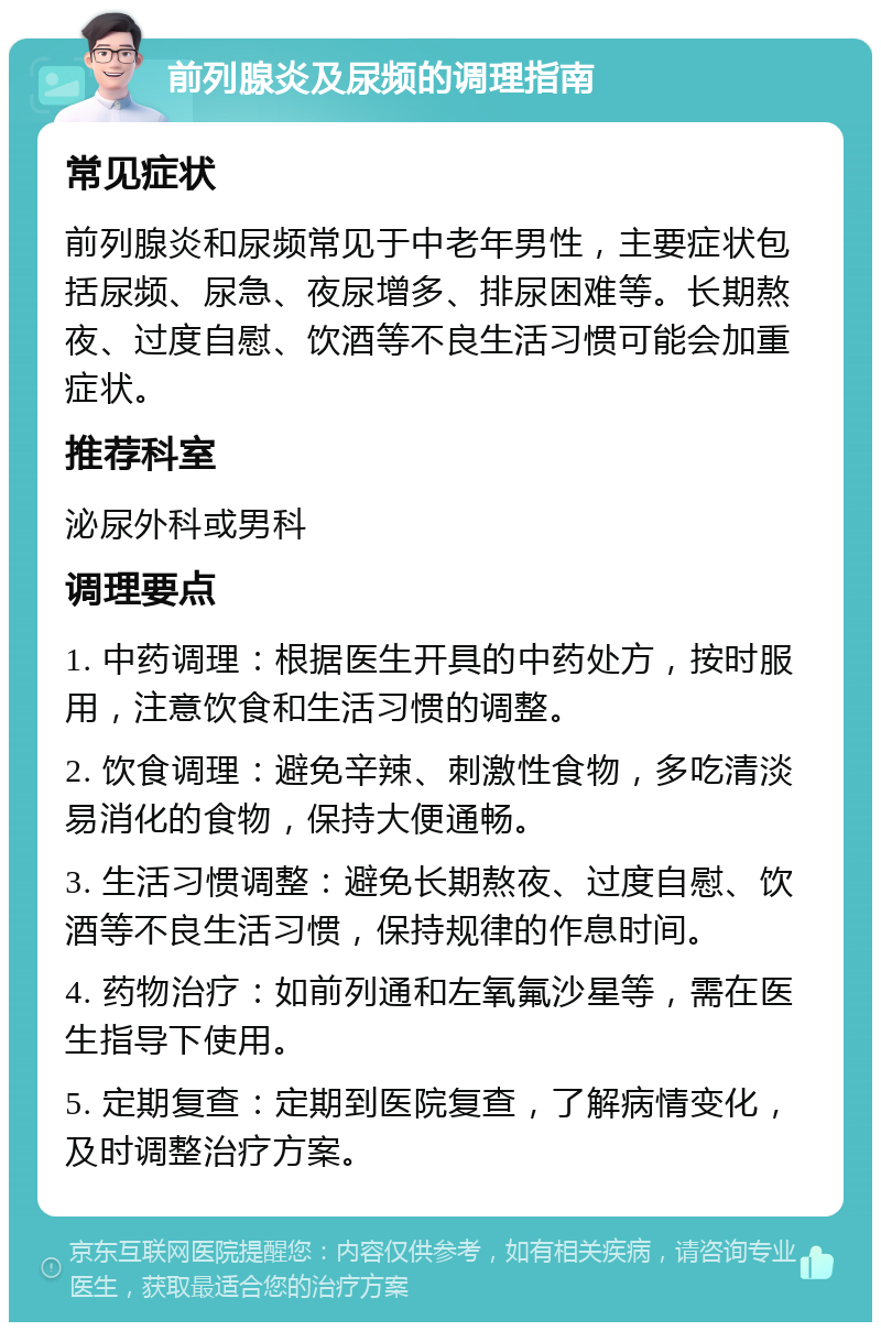 前列腺炎及尿频的调理指南 常见症状 前列腺炎和尿频常见于中老年男性，主要症状包括尿频、尿急、夜尿增多、排尿困难等。长期熬夜、过度自慰、饮酒等不良生活习惯可能会加重症状。 推荐科室 泌尿外科或男科 调理要点 1. 中药调理：根据医生开具的中药处方，按时服用，注意饮食和生活习惯的调整。 2. 饮食调理：避免辛辣、刺激性食物，多吃清淡易消化的食物，保持大便通畅。 3. 生活习惯调整：避免长期熬夜、过度自慰、饮酒等不良生活习惯，保持规律的作息时间。 4. 药物治疗：如前列通和左氧氟沙星等，需在医生指导下使用。 5. 定期复查：定期到医院复查，了解病情变化，及时调整治疗方案。