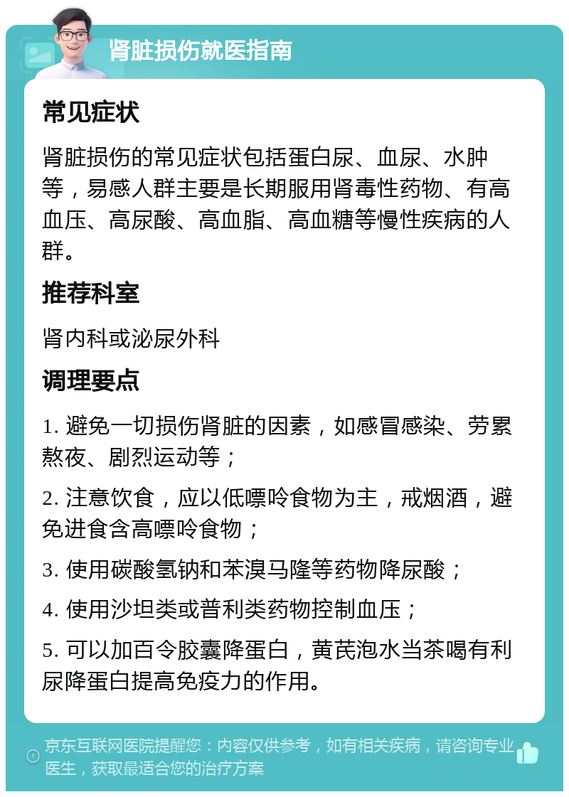 肾脏损伤就医指南 常见症状 肾脏损伤的常见症状包括蛋白尿、血尿、水肿等，易感人群主要是长期服用肾毒性药物、有高血压、高尿酸、高血脂、高血糖等慢性疾病的人群。 推荐科室 肾内科或泌尿外科 调理要点 1. 避免一切损伤肾脏的因素，如感冒感染、劳累熬夜、剧烈运动等； 2. 注意饮食，应以低嘌呤食物为主，戒烟酒，避免进食含高嘌呤食物； 3. 使用碳酸氢钠和苯溴马隆等药物降尿酸； 4. 使用沙坦类或普利类药物控制血压； 5. 可以加百令胶囊降蛋白，黄芪泡水当茶喝有利尿降蛋白提高免疫力的作用。