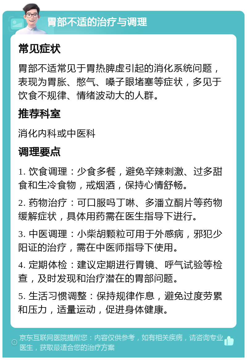 胃部不适的治疗与调理 常见症状 胃部不适常见于胃热脾虚引起的消化系统问题，表现为胃胀、憋气、嗓子眼堵塞等症状，多见于饮食不规律、情绪波动大的人群。 推荐科室 消化内科或中医科 调理要点 1. 饮食调理：少食多餐，避免辛辣刺激、过多甜食和生冷食物，戒烟酒，保持心情舒畅。 2. 药物治疗：可口服吗丁啉、多潘立酮片等药物缓解症状，具体用药需在医生指导下进行。 3. 中医调理：小柴胡颗粒可用于外感病，邪犯少阳证的治疗，需在中医师指导下使用。 4. 定期体检：建议定期进行胃镜、呼气试验等检查，及时发现和治疗潜在的胃部问题。 5. 生活习惯调整：保持规律作息，避免过度劳累和压力，适量运动，促进身体健康。