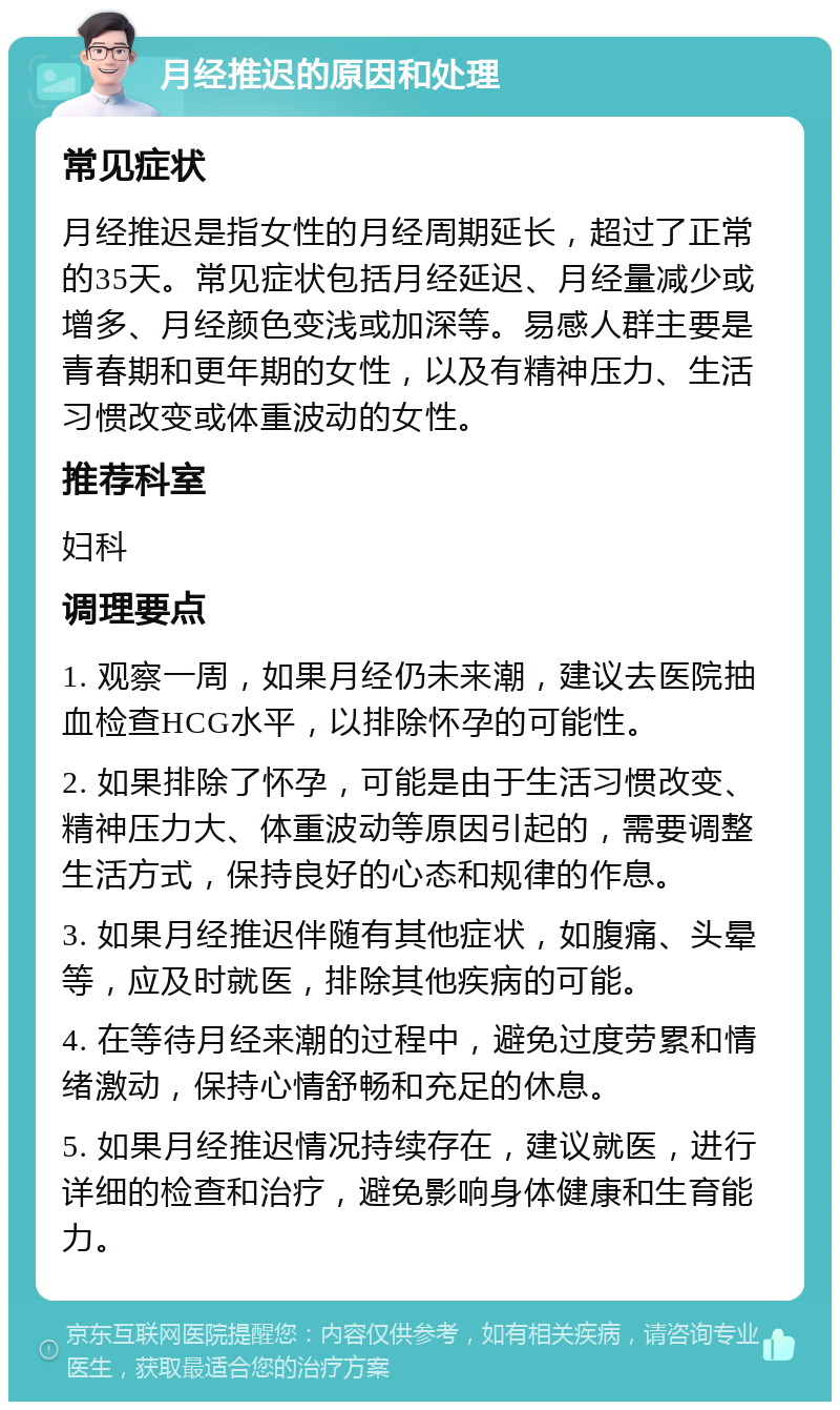 月经推迟的原因和处理 常见症状 月经推迟是指女性的月经周期延长，超过了正常的35天。常见症状包括月经延迟、月经量减少或增多、月经颜色变浅或加深等。易感人群主要是青春期和更年期的女性，以及有精神压力、生活习惯改变或体重波动的女性。 推荐科室 妇科 调理要点 1. 观察一周，如果月经仍未来潮，建议去医院抽血检查HCG水平，以排除怀孕的可能性。 2. 如果排除了怀孕，可能是由于生活习惯改变、精神压力大、体重波动等原因引起的，需要调整生活方式，保持良好的心态和规律的作息。 3. 如果月经推迟伴随有其他症状，如腹痛、头晕等，应及时就医，排除其他疾病的可能。 4. 在等待月经来潮的过程中，避免过度劳累和情绪激动，保持心情舒畅和充足的休息。 5. 如果月经推迟情况持续存在，建议就医，进行详细的检查和治疗，避免影响身体健康和生育能力。