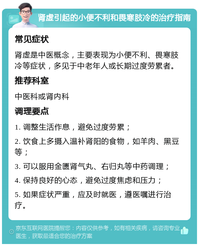 肾虚引起的小便不利和畏寒肢冷的治疗指南 常见症状 肾虚是中医概念，主要表现为小便不利、畏寒肢冷等症状，多见于中老年人或长期过度劳累者。 推荐科室 中医科或肾内科 调理要点 1. 调整生活作息，避免过度劳累； 2. 饮食上多摄入温补肾阳的食物，如羊肉、黑豆等； 3. 可以服用金匮肾气丸、右归丸等中药调理； 4. 保持良好的心态，避免过度焦虑和压力； 5. 如果症状严重，应及时就医，遵医嘱进行治疗。