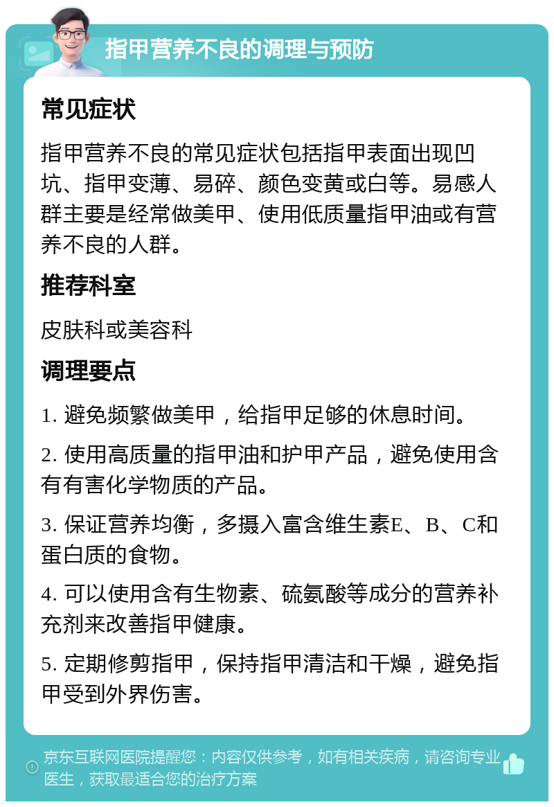 指甲营养不良的调理与预防 常见症状 指甲营养不良的常见症状包括指甲表面出现凹坑、指甲变薄、易碎、颜色变黄或白等。易感人群主要是经常做美甲、使用低质量指甲油或有营养不良的人群。 推荐科室 皮肤科或美容科 调理要点 1. 避免频繁做美甲，给指甲足够的休息时间。 2. 使用高质量的指甲油和护甲产品，避免使用含有有害化学物质的产品。 3. 保证营养均衡，多摄入富含维生素E、B、C和蛋白质的食物。 4. 可以使用含有生物素、硫氨酸等成分的营养补充剂来改善指甲健康。 5. 定期修剪指甲，保持指甲清洁和干燥，避免指甲受到外界伤害。