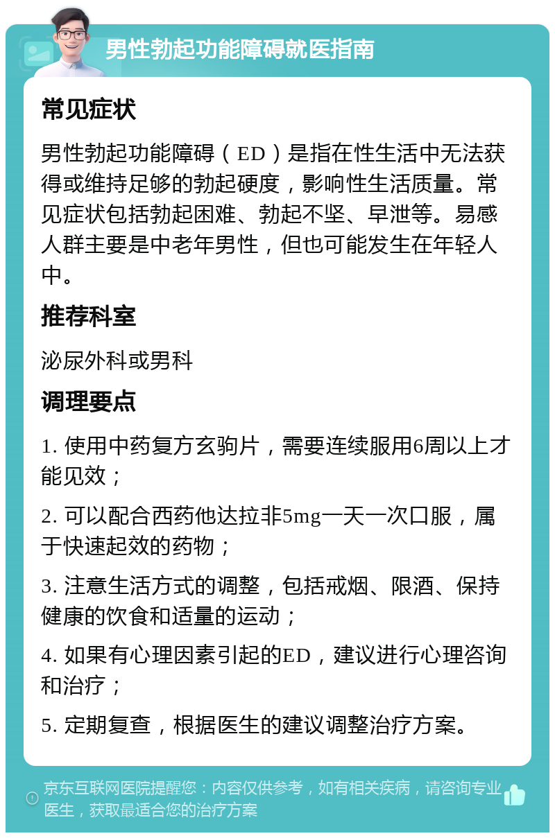 男性勃起功能障碍就医指南 常见症状 男性勃起功能障碍（ED）是指在性生活中无法获得或维持足够的勃起硬度，影响性生活质量。常见症状包括勃起困难、勃起不坚、早泄等。易感人群主要是中老年男性，但也可能发生在年轻人中。 推荐科室 泌尿外科或男科 调理要点 1. 使用中药复方玄驹片，需要连续服用6周以上才能见效； 2. 可以配合西药他达拉非5mg一天一次口服，属于快速起效的药物； 3. 注意生活方式的调整，包括戒烟、限酒、保持健康的饮食和适量的运动； 4. 如果有心理因素引起的ED，建议进行心理咨询和治疗； 5. 定期复查，根据医生的建议调整治疗方案。