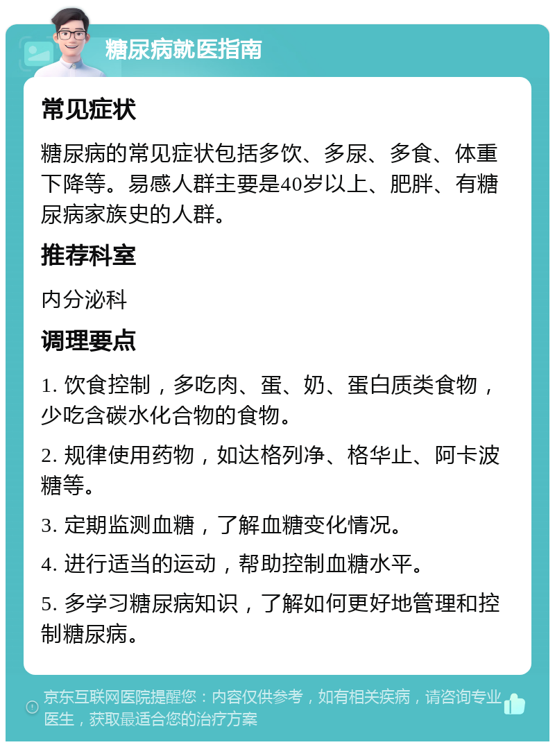 糖尿病就医指南 常见症状 糖尿病的常见症状包括多饮、多尿、多食、体重下降等。易感人群主要是40岁以上、肥胖、有糖尿病家族史的人群。 推荐科室 内分泌科 调理要点 1. 饮食控制，多吃肉、蛋、奶、蛋白质类食物，少吃含碳水化合物的食物。 2. 规律使用药物，如达格列净、格华止、阿卡波糖等。 3. 定期监测血糖，了解血糖变化情况。 4. 进行适当的运动，帮助控制血糖水平。 5. 多学习糖尿病知识，了解如何更好地管理和控制糖尿病。