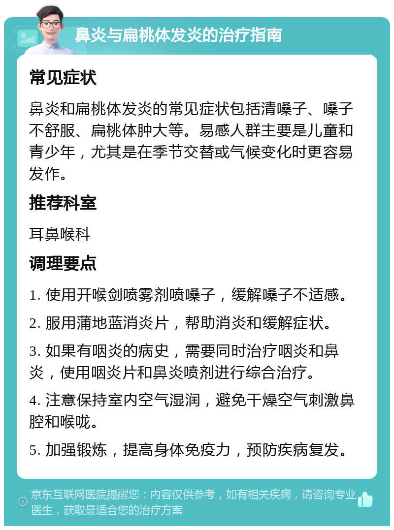 鼻炎与扁桃体发炎的治疗指南 常见症状 鼻炎和扁桃体发炎的常见症状包括清嗓子、嗓子不舒服、扁桃体肿大等。易感人群主要是儿童和青少年，尤其是在季节交替或气候变化时更容易发作。 推荐科室 耳鼻喉科 调理要点 1. 使用开喉剑喷雾剂喷嗓子，缓解嗓子不适感。 2. 服用蒲地蓝消炎片，帮助消炎和缓解症状。 3. 如果有咽炎的病史，需要同时治疗咽炎和鼻炎，使用咽炎片和鼻炎喷剂进行综合治疗。 4. 注意保持室内空气湿润，避免干燥空气刺激鼻腔和喉咙。 5. 加强锻炼，提高身体免疫力，预防疾病复发。