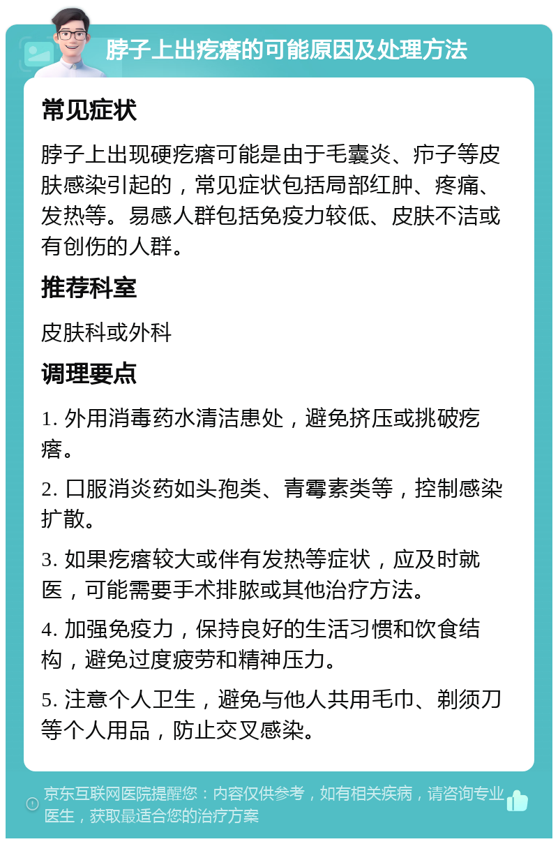 脖子上出疙瘩的可能原因及处理方法 常见症状 脖子上出现硬疙瘩可能是由于毛囊炎、疖子等皮肤感染引起的，常见症状包括局部红肿、疼痛、发热等。易感人群包括免疫力较低、皮肤不洁或有创伤的人群。 推荐科室 皮肤科或外科 调理要点 1. 外用消毒药水清洁患处，避免挤压或挑破疙瘩。 2. 口服消炎药如头孢类、青霉素类等，控制感染扩散。 3. 如果疙瘩较大或伴有发热等症状，应及时就医，可能需要手术排脓或其他治疗方法。 4. 加强免疫力，保持良好的生活习惯和饮食结构，避免过度疲劳和精神压力。 5. 注意个人卫生，避免与他人共用毛巾、剃须刀等个人用品，防止交叉感染。