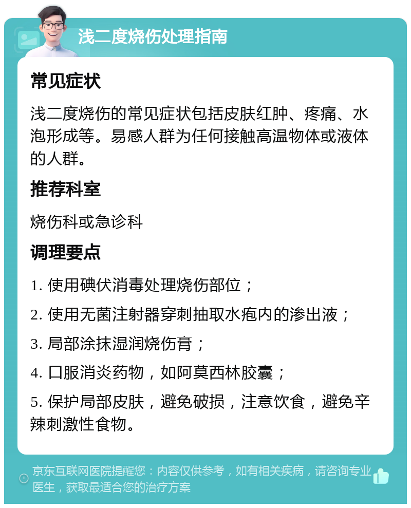 浅二度烧伤处理指南 常见症状 浅二度烧伤的常见症状包括皮肤红肿、疼痛、水泡形成等。易感人群为任何接触高温物体或液体的人群。 推荐科室 烧伤科或急诊科 调理要点 1. 使用碘伏消毒处理烧伤部位； 2. 使用无菌注射器穿刺抽取水疱内的渗出液； 3. 局部涂抹湿润烧伤膏； 4. 口服消炎药物，如阿莫西林胶囊； 5. 保护局部皮肤，避免破损，注意饮食，避免辛辣刺激性食物。