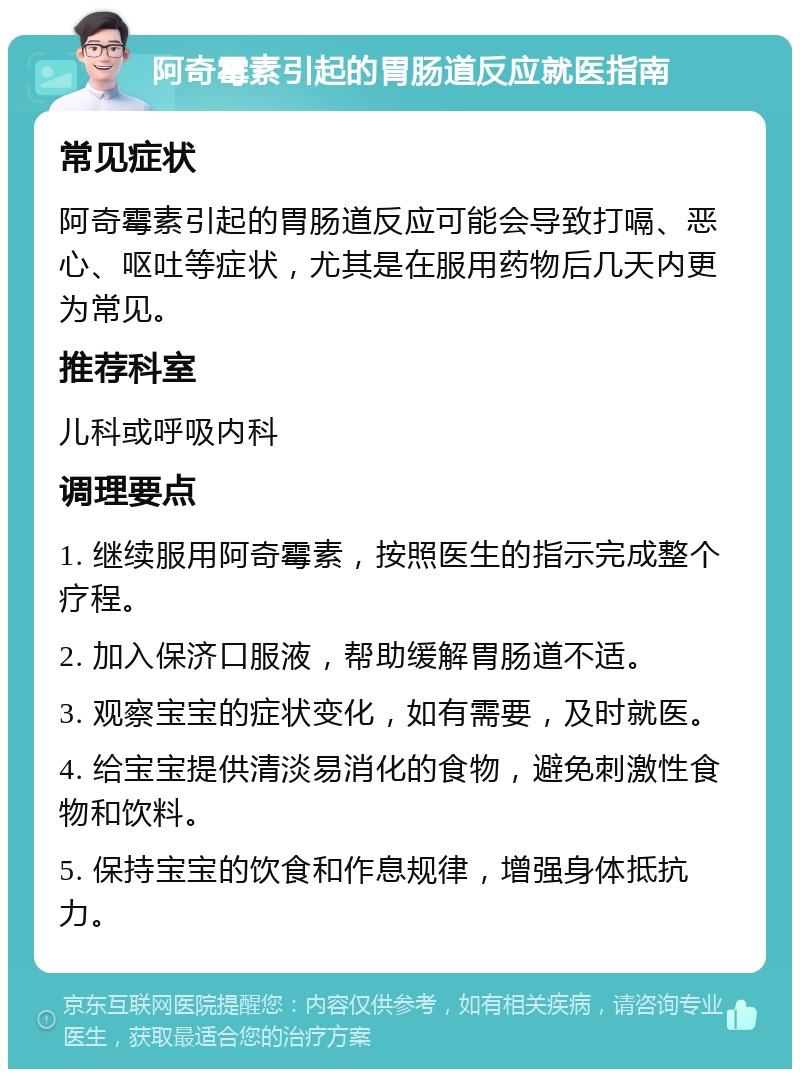 阿奇霉素引起的胃肠道反应就医指南 常见症状 阿奇霉素引起的胃肠道反应可能会导致打嗝、恶心、呕吐等症状，尤其是在服用药物后几天内更为常见。 推荐科室 儿科或呼吸内科 调理要点 1. 继续服用阿奇霉素，按照医生的指示完成整个疗程。 2. 加入保济口服液，帮助缓解胃肠道不适。 3. 观察宝宝的症状变化，如有需要，及时就医。 4. 给宝宝提供清淡易消化的食物，避免刺激性食物和饮料。 5. 保持宝宝的饮食和作息规律，增强身体抵抗力。