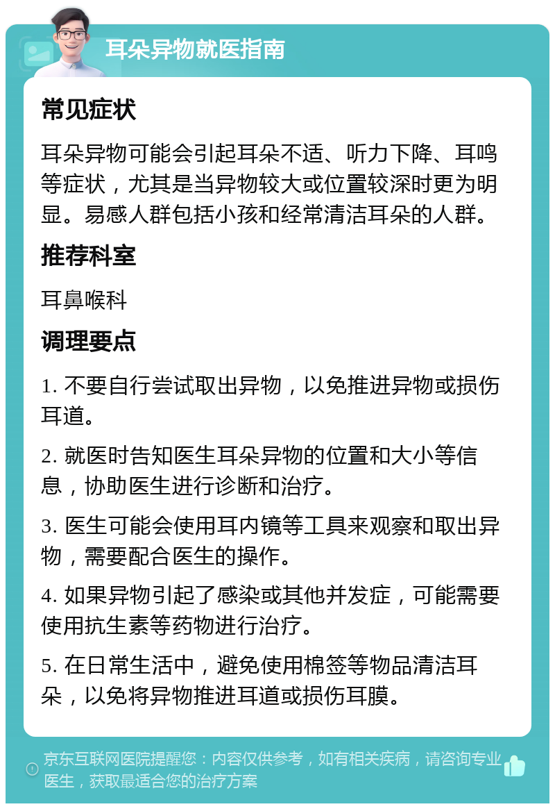 耳朵异物就医指南 常见症状 耳朵异物可能会引起耳朵不适、听力下降、耳鸣等症状，尤其是当异物较大或位置较深时更为明显。易感人群包括小孩和经常清洁耳朵的人群。 推荐科室 耳鼻喉科 调理要点 1. 不要自行尝试取出异物，以免推进异物或损伤耳道。 2. 就医时告知医生耳朵异物的位置和大小等信息，协助医生进行诊断和治疗。 3. 医生可能会使用耳内镜等工具来观察和取出异物，需要配合医生的操作。 4. 如果异物引起了感染或其他并发症，可能需要使用抗生素等药物进行治疗。 5. 在日常生活中，避免使用棉签等物品清洁耳朵，以免将异物推进耳道或损伤耳膜。